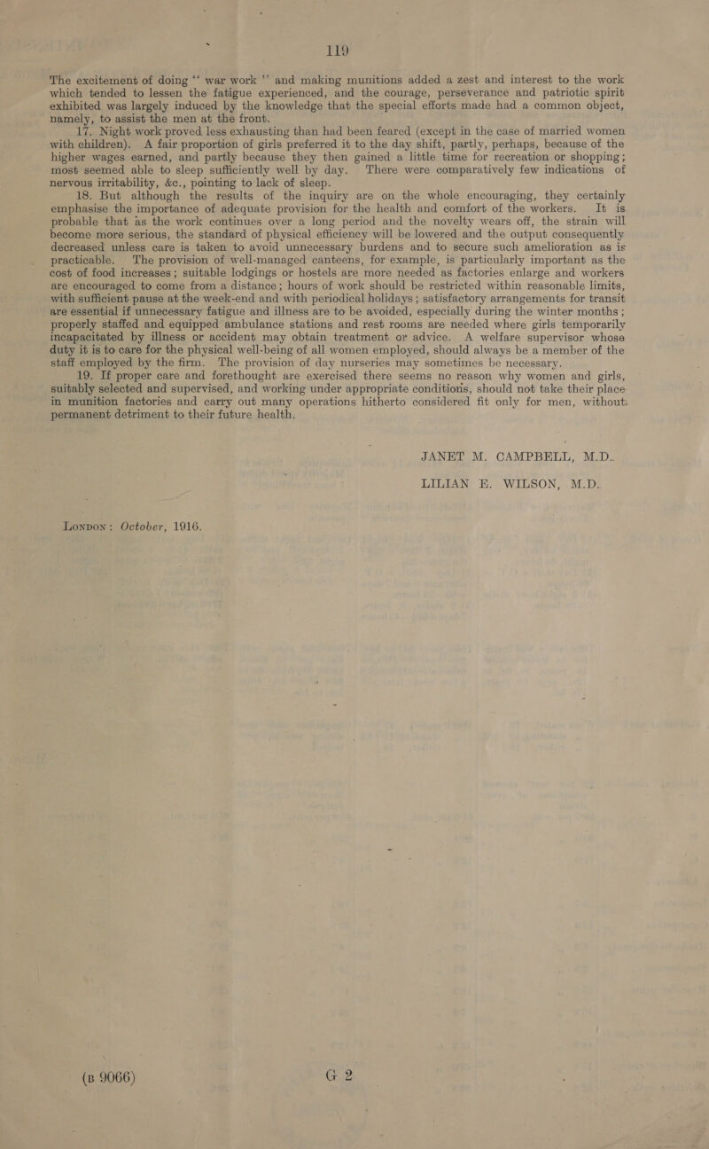 The excitement of doing “‘ war work ’’ and making munitions added a zest and interest to the work which tended to lessen the fatigue experienced, and the courage, perseverance and patriotic spirit exhibited was largely induced by the knowledge that the special efforts made had a common object, namely, to assist the men at the front. 17. Night work proved less exhausting than had been feared (except in the case of married women with children). A fair proportion of girls preferred it to the day shift, partly, perhaps, because of the higher wages earned, and partly because they then gained a little time for recreation or shopping ; most seemed able to sleep sufficiently well by day. There were comparatively few indications of nervous irritability, &c., pointing to lack of sleep. 18. But although the results of the inquiry are on the whole encouraging, they certainly emphasise the importance of adequate provision for the health and comfort of the workers. It is. probable that as the work continues over a long period and the novelty wears off, the strain will become more serious, the standard of physical efficiency will be lowered and the output consequently decreased unless care is taken to avoid unnecessary burdens and to secure such amelioration as is practicable. The provision of well-managed canteens, for example, is particularly important as the cost of food increases ; suitable lodgings or hostels are more needed as factories enlarge and workers are encouraged to come from a distance; hours of work should be restricted within reasonable limits, with sufficient pause at the week-end and with periodical holidays ; satisfactory arrangements for transit _ are essential if unnecessary fatigue and illness are to be avoided, especially during the winter months ; properly staffed and equipped ambulance stations and rest rooms are needed where girls temporarily incapacitated by illness or accident may obtain treatment or advice. A welfare supervisor whose duty it is to care for the physical well-being of all women employed, should always be a member of the staff employed by the firm. The provision of day nurseries may sometimes be necessary. 19. If proper care and forethought are exercised there seems no reason why women and girls, suitably selected and supervised, and working under appropriate conditions, should not take their place: in munition factories and carry out many operations hitherto considered fit only for men, without: permanent detriment to their future health. JANET M. CAMPBELL, M.D. LILIAN EK. WILSON, M.D. Lonpon: October, 1916.