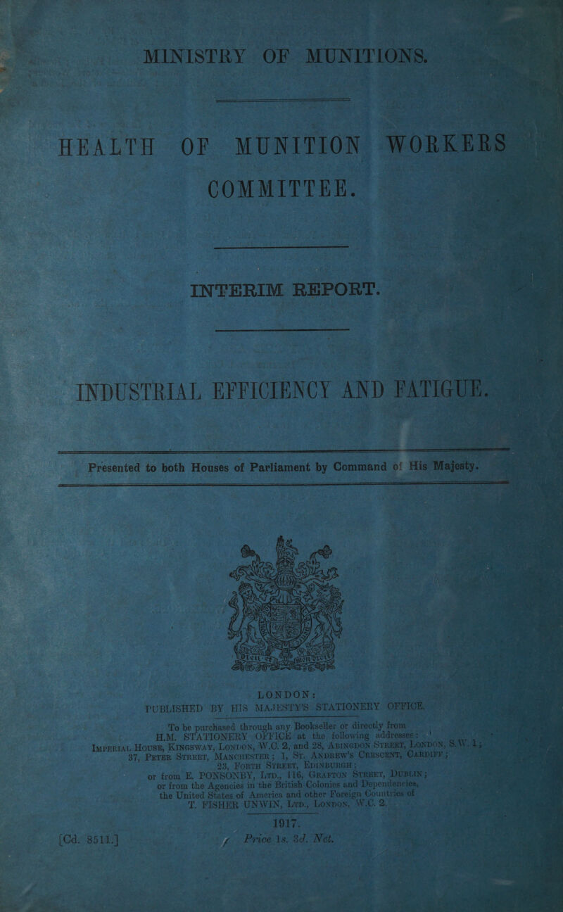                 ree oe ik Mesa eas rs fae Te Bacay <i “’ gee Eis ote tae ey ee Wag! oe gh “S - Sa eS Eee eae ae De \ i > LA a a “at ; HEALTH OF MUNITION . | ~ COMMITTEE. - tg : ek ‘ PACE AS ih ses on by Command oi ie Presented to both Houses of Parliament    ieee ; LONDON) sega: ae PUBLISHED BY HIS MAJESTY’S STATIONERY | Stee eae, To be purchased onugh any: Bookseller or directly fr | Ge aa H.M. STATIONERY O/'FICE at, the following ade £ Imprriat House, Kinesway, Lonpon, W.C. 2, and 28, ABINGDON ST. 37, Perer STREET, MANCHESTER; 1, St. ANDREW’s Crus ; ae 23, FortH STREET, EDINBURGH; —— or from E, PONSONBY, Lrp., 116, Grarron Street, Dur or from the Agencies in the British Colonies and Depende oe the United States of America and other Foreign Coun ene T. FISHER UNWIN, Lrp., Lopos, WC. 2. Sas — a ie ae a ee c]  the) ; pat , i ye x ’ r % : ~ mo iia. ’ a: Oo A eR cy aaah ge el j “<4 a Ste fe teat te ; Pa yg Price ts, 8d. Net,  Pa ,, «     ark ark nee ee  “A re 