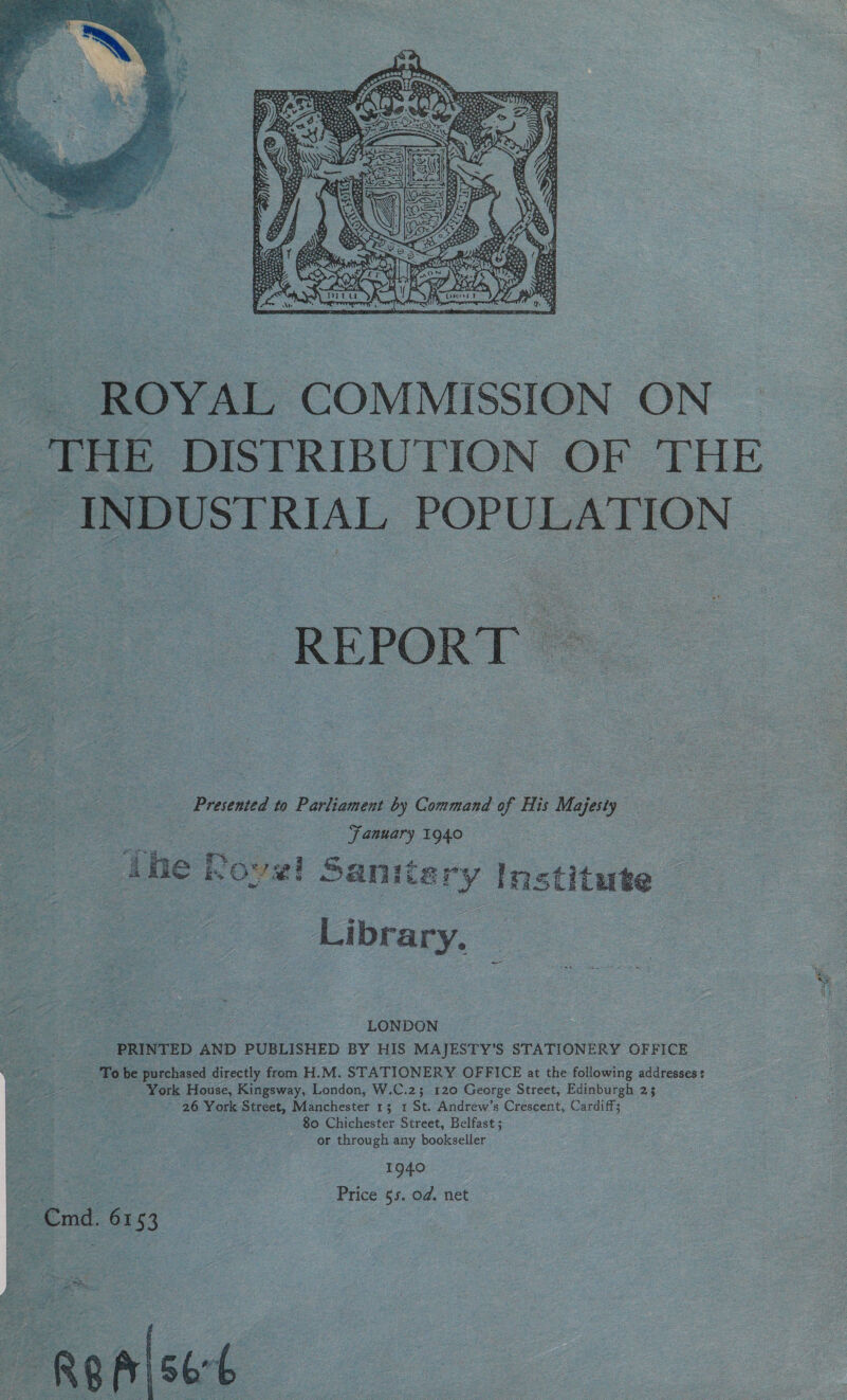  ROYAL COMMISSION ON THE DISTRIBUTION OF THE _ INDUSTRIAL POPULATION | _- Presented to Parliament by Command of His Majesty Fanuary 1940 ‘The Rove Sanita: ry institute Library. LONDON PRINTED AND PUBLISHED BY HIS MAJESTY’S STATIONERY OFFICE To be purchased directly from H.M. STATIONERY OFFICE at the following addresses: Fee ks York Street, Manchester 1; 1 St. Andrew’s Crescent, Cardiff; a 80 Chichester Street, Belfast ; or through any bookseller 1940 Price 55. od. net Cmd. 6153. ee g alse: { ae,