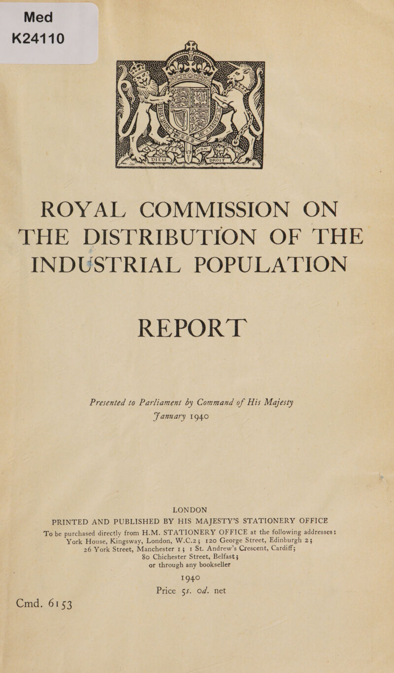 Med K24110  ROYAL COMMISSION ON THE DISTRIBUTION OF THE INDUSTRIAL POPULATION REPORT Presented to Parliament by Command of His Majesty ‘fanuary 1940 LONDON PRINTED AND PUBLISHED BY HIS MAJESTY’S STATIONERY OFFICE To be purchased directly from H.M. STATIONERY OFFICE at the following addresses + York House, Kingsway, London, W.C.2; 120 George Street, Edinburgh 23 26 York Street, Manchester 13 1 St. Andrew’s Crescent, Cardiff; 80 Chichester Street, Belfast 5 or through any bookseller 1940 Price.ss.: Od. tet