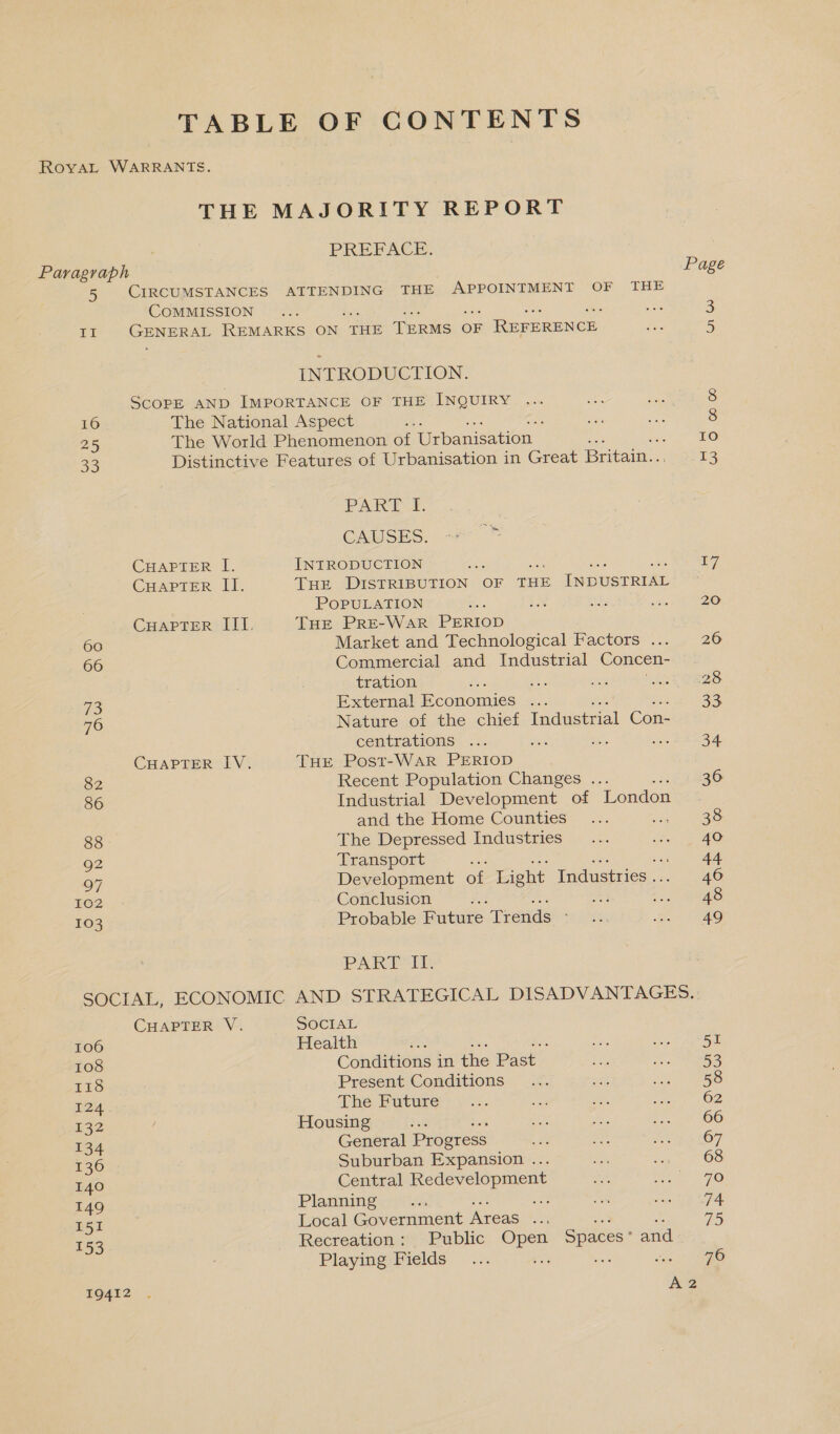 TABLE OF CONTENTS RovaAL WARRANTS. THE MAJORITY REPORT PREFACE. Paragraph Page 5 CIRCUMSTANCES AITENDING THE APPOINTMENT OF THE COMMISSION ... ae 3 EX GENERAL REMARKS ON THE TERMS OF REFERENCE Pe: 5 INTRODUCTION. ScoPE AND IMPORTANCE OF THE INQUIRY ... noe ate 8 16 The National Aspect . re eae 8 25 The World Phenomenon a Urbane wen. : IO 33 Distinctive Features of Urbanisation in Great Breau. i PARTE, CAUSES. e: CHAPTER I. INTRODUCTION Se £7 CHAPTER II. THE DISTRIBUTION OF THE INDUSTRIAL . POPULATION ae toe oe wake 20 CHAPTER III. THE PrRE-WaR PERIOD 66 Market and Technological Factors ... 26 66 Commercial and Industrial Concen- tration ee aap Wee LET EZS 72 External Economies ... 33 76 Nature of the chief Industrial Con- centrations ... share Kies pa, Res CHAPTER IV. THE Post-WaAR PERIOD 82 Recent Population Changes ... 36 86 Industrial Development of London and the Home Counties... et GO 88 The Depressed Industries... se 1 AO 92 Transport 44 97 Development of Light Industries . 46 BOD... Conclusion ; 1.4 Was 103 Probable Future ‘Trends a othe geo PAR EE SOCIAL, ECONOMIC AND STRATEGICAL DISADVANTAGES. CHAPTER V. SOCIAL 106 Health ‘ ne hl SORE 108 Conditions in the Past ae Se ERS 118 Present Conditions _... she i eles 124 The Bure)... ae ae er Oe £32 Housing te eats cm Fost WOO 134 General Progress ae or, ge aeOT 136 Suburban Expansion ... Be ne OS I40 Central Redevelopment se Nena 7.6 149 Planning... ows we Sey 87/7 151 Local Government Areas ... 75 153 Recreation: Public eee, Spaces: and Playing-Fields _... 76 IQ412 De