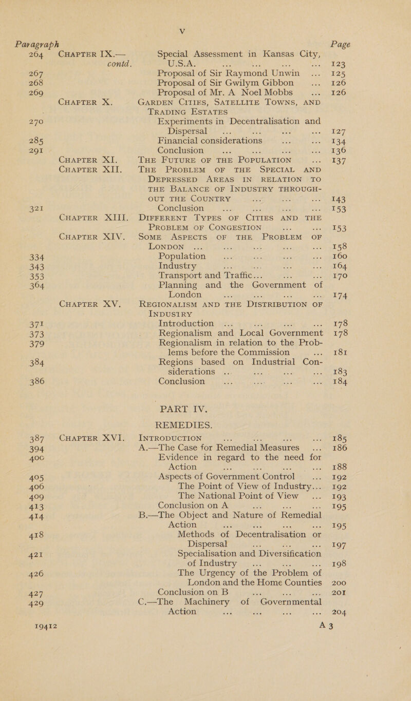 Vv Paragraph Page 264 CHAPTER IX.— Special Assessment in Kansas City, contd. ULSiA. : St hee 267 Proposal of Sir Raymond Unwin 125 268 Proposal of Sir Gwilym Gibbon 126 269 Proposal of Mr. A Noel Mobbs 126 CHAEFTER X. GARDEN CITIES, SATELLITE TOWNS, AND TRADING ESTATES 270 Experiments in Decentralisation and Dispersal 127 285 Financial considerations 134 291 Conclusion 136 CHAPTER XI. THE FUTURE OF THE PoPULATION Reman 4 CHAPTER XII. THE PROBLEM OF THE SPECIAL AND DEPRESSED AREAS IN RELATION TO THE BALANCE OF INDUSTRY THROUGH- OUT THE COUNTRY 143 321 Conclusion 153 CHAPTER XIII. DIFFERENT TYPES OF CITTES AND THE PROBLEM OF CONGESTION x 153 CHAPTER XIV. SoME ASPECTS OF THE PROBLEM OF LONDON 158 334 Population 160 343 Industry 164 353 Transport and Praftic.. 170 364 Planning and _ the Government of London 174 CHAPTER XV. REGIONALISM AND THE DISTRIBUTION OF INDUSIRY 371 Introduction 178 373 Regionalism and Local Government 178 379 Regionalism in relation to the Prob- lems before the Commission ee eT Om 384 Regions based on Industrial Con- siderations 183 386 Conclusion 184 PAK, TV: REMEDIES. 387 CHAPTER XVI. INTRODUCTION 185 3904 A.—The Case for Remedial Measures 186 4006 Evidence in regard to the need for Action 188 405 Aspects of Government. Control utile 406 The Point of View of Industry... 192 409 The National Point of View 193 413 Conclusion on A 195 4AI4 B.—The Object and Nature of Remedial Action 195 418 Methods of Decentralisation « or Dispersal 197 421 Specialisation and Diversification of Industry 60. 198 426 The Urgency of the Problem. of London and the Home Counties 200 427 Conclusion on B isd tHe ous (Od 429 C.—The Machinery of Governmental Action oy nee is Ow 19412 A3