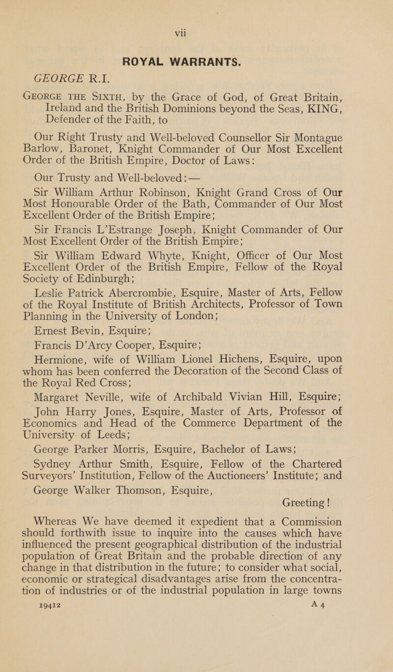 ROYAL WARRANTS. GEORGE R.I. GEORGE THE SIXTH, by the Grace of God, of Great Britain, Ireland and the British Dominions beyond the Seas, KING, Defender of the Faith, to Our Right Trusty and Well-beloved Counsellor Sir Montague Barlow, Baronet, Knight Commander of Our Most Excellent Order of the British Empire, Doctor of Laws: Our Trusty and Well-beloved : — Sir William Arthur Robinson, Knight Grand Cross of Our Most Honourable Order of the Bath, Commander of Our Most Excellent Order of the British Empire; Sir Francis L’Estrange Joseph, Knight Commander of Our Most Excellent Order of the British Empire; Sir William Edward Whyte, Knight, Officer of Our Most Excellent Order of the British Empire, Fellow of the Royal Society of Edinburgh; Leslie Patrick Abercrombie, Esquire, Master of Arts, Fellow of the Royal Institute of British Architects, Professor of Town Planning in the University of London; Ernest Bevin, Esquire; Francis D’Arcy Cooper, Esquire; Hermione, wife of William Lionel Hichens, Esquire, upon whom has been conferred the Decoration of the Second Class of the Royai Red Cross; Margaret Neville, wife of Archibald Vivian Hill, Esquire; John Harry Jones, Esquire, Master of Arts, Professor of Economics and Head of the Commerce Department of the University of Leeds; George Parker Morris, Esquire, Bachelor of Laws; Sydney Arthur Smith, Esquire, Fellow of the Chartered Surveyors’ Institution, Fellow of the Auctioneers’ Institute; and George Walker Thomson, Esquire, Greeting ! Whereas We have deemed it expedient that a Commission should forthwith issue to inquire into the causes which have influenced the present geographical distribution of the industrial population of Great Britain and the probable direction’ of any change in that distribution in the future; to consider what social, economic or strategical disadvantages arise from the concentra- tion of industries or of the industrial population in large towns