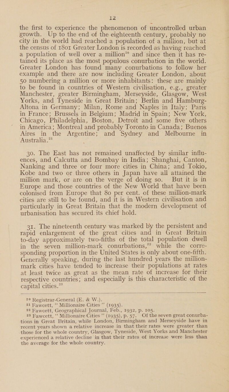 B the first to experience the phenomenon of uncontrolled urban growth. Up to the end of the eighteenth century, probably no city in the world had reached a population of a million, but at the census of 1801 Greater London is recorded-as having reached a population of well over a million*® and since then it has re- tained its place as the most populous conurbation in the world. Greater London has found many conurbations to follow her example and there are now including Greater London, about 50 numbering a million or more inhabitants: these are mainly to be found in countries of Western civilisation, e.g., gréater Manchester, greater Birmingham, Merseyside, Glasgow, West Yorks, and Tyneside in Great Britain; Berlin and Hamburg- Altona in Germany; Milan, Rome and Naples in Italy; Paris in France; Brussels in Belgium; Madrid in Spain; New York, Chicago, Philadelphia, Boston, Detroit and some five others in America; Montreal and probably Toronto in Canada; Buenos Aires in the Argentine; and Sydney and Melbourne in Australia.** é : 30. The East has not remained unaffected by similar influ- ences, and Calcutta and Bombay in India; Shanghai, Canton, Nanking and three or four more cities in China; and Tokio, Kobe and two or three others in Japan have all attained the million mark, or are on the verge of doing so. But it is in Europe and those countries of the New World that have been colonised from Europe that 80 per cent. of these million-mark cities are still to be found, and it is in Western civilisation and particularly in Great Britain that the modern development of urbanisation has secured.its chief hold. : 31. The nineteenth century was marked by the persistent and rapid enlargement of the great cities and in Great Britain to-day approximately two-fifths of the total population dwell in the seven million-mark conurbations,” while the corre- sponding proportion in the United States is only about one-fifth. Generally speaking, during the last hundred years the million- mark cities have tended to increase their populations at rates at least twice as great as the mean rate of increase for their respective countries; and especially is this characteristic of the capital cities.*°  20 Registrar-General (E. &amp; W.). 21 Fawcett, ‘‘ Millionaire Cities ’’ (1935). 22 Fawcett, Geographical Journal, Feb., 1932, p. 105. 23 Fawcett, “‘ Millionaire Cities ’’ (1935), p.57. Of the seven great conurba- tions in Great Britain, while London, Birmingham and Merseyside have in recent years shown a relative increase in that their rates were greater than those for the whole country, Glasgow, Tyneside, West Yorks and Manchester experienced a relative decline in that their rates of increase were less than the average for the whole country.