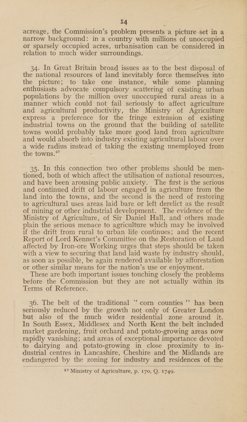 id acreage, the Commission’s problem presents a picture set in a narrow background: in a country with millions of unoccupied or sparsely occupied acres, urbanisation can be considered in relation to much wider surroundings. 34. In Great Britain broad issues as to the best disposal of the national resources of land inevitably force themselves into the picture; to take one instance, while some planning enthusiasts advocate compulsory scattering of existing urban — populations by the million over unoccupied rural areas in a manner which could not fail seriously to affect agriculture and agricultural productivity, the Ministry of Agriculture express a preference for the fringe extension of existing industrial towns on the ground that the building of satellite towns would probably take more good land from agriculture and would absorb into industry existing agricultural labour over a wide radius eee of taking the existing unemployed from ‘the towns.’ 35. In this connection two other problems should be men- tioned, both of which affect the utilisation of national resources, and have been arousing public anxiety. The first is the serious and continued drift of labour engaged in agriculture from the land into the towns, and the second is the need of restoring to agricultural uses areas laid bare or left derelict as the result of mining or other industrial development. The evidence of the Ministry of Agriculture, of Sir Daniel Hall, and others made plain the serious menace to agriculture which may be involved if the drift from rural to urban life continues; and the recent Report of Lord Kennet’s Committee on the Restoration of Land affected by Iron-ore Working urges that steps should be taken with a view to securing that land laid waste by industry should, as soon as possible, be again rendered available by afforestation or other similar means for the nation’s use or enjoyment. These are both important issues touching closely the problems before the Commission but they are not actually within its Terms of Reference. 36. The belt of the traditional “ corn counties ’’’ has been seriously reduced by the growth not only of Greater London but also of the much wider residential zone around it. In South Essex, Middlesex and North Kent the belt included market gardening, fruit orchard and potato-growing areas now rapidly vanishing; and areas of exceptional importance devoted to dairying and potato-growing in close proximity to in- dustrial centres in Lancashire, Cheshire and the Midlands are endangered by the zoning for industry and residences of ye  