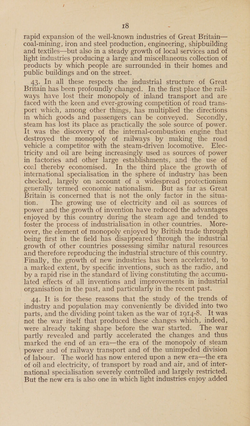 rapid expansion of the well-known industries of Great Britain— coal-mining, iron and steel production, engineering, shipbuilding and textiles—but also in a steady growth of local services and of light industries producing a large and miscellaneous collection of products by which people are surrounded in their homes and public buildings and on the street. 3 43. In all these respects the industrial structure of Great Britain has been profoundly changed. In the first place the rail-_ - ways have lost ‘their monopoly of inland transport and are _ faced with the keen and ever-growing competition of road trans- port which, among other things, has multiplied the directions in which goods and passengers can be conveyed. Secondly, steam has lost its place as practically the sole source of power. It was the discovery of the internal-combustion engine that destroyed the monopoly of railways by making the road vehicle a competitor with the steam-driven locomotive. Elec- tricity and oil are being increasingly used as sources of power in factories and other large establishments, and the use of coel thereby economised. In the third place the growth of international specialisation in the sphere of industry has been checked, largely on account of a widespread protectionism generally termed economic nationalism. But as far as Great Britain is concerned that is not the only factor in the situa- tion. The growing use of electricity and oil as sources of power and the growth of invention have reduced the advantages enjoyed by this country during the steam age and tended to foster the process of industrialisation in other countries. More- over, the element of monopoly enjoyed by British trade through being first in the field has disappeared through the industrial growth of other countries possessing similar natural resources and therefore reproducing the industrial structure of this country. Finally, the growth of new industries has been accelerated, to — a marked extent, by specific inventions, such as the radio, and by a rapid rise in the standard of living constituting the accumu- lated effects of all inventions and improvements in industrial organisation in the past, and particularly in the recent past. 44. It is for these reasons that the study of the trends of industry and population may conveniently be divided into two parts, and the dividing point taken as the war of 1914-8. It was not the war itself that produced these changes which, indeed, were already taking shape before the war started. The war partly revealed and partly accelerated the changes and thus marked the end of an era—the era of the monopoly of steam power and of railway transport and of the unimpeded division of labour. The world has now entered upon a new era—the era of oil and electricity, of transport by road and air, and of inter- national specialisation severely controlled and largely restricted. ‘But the new era is also one in which light industries enjoy added
