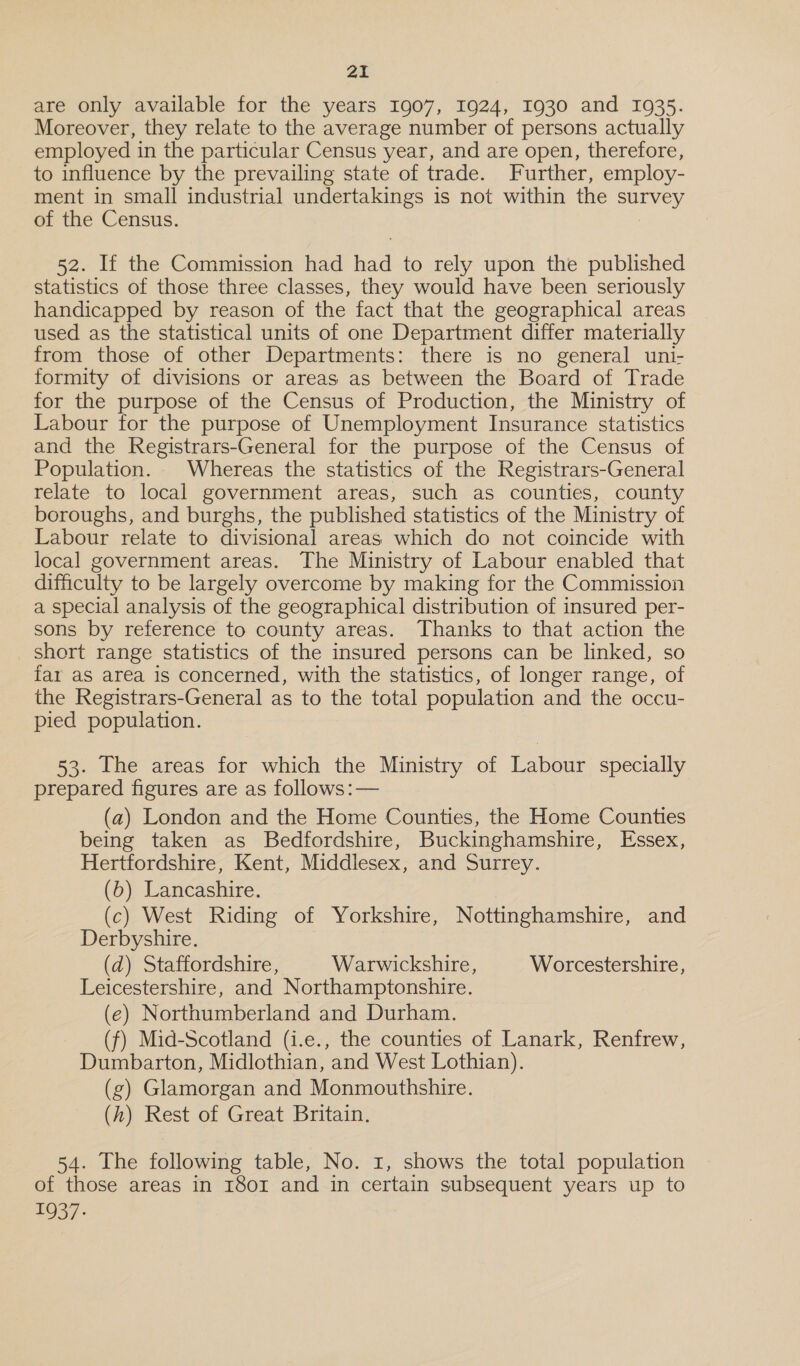 are only available for the years 1907, 1924, 1930 and 1935. Moreover, they relate to the average number of persons actually employed in the particular Census year, and are open, therefore, to influence by the prevailing state of trade. Further, employ- ment in small industrial undertakings is not within the a of the Census. 52. If the Commission had oe to rely upon the published statistics of those three classes, they would have been seriously handicapped by reason of the fact that the geographical areas used as the statistical units of one Department differ materially from those of other Departments: there is no general uni- formity of divisions or areas as between the Board of Trade for the purpose of the Census of Production, the Ministry of Labour for the purpose of Unemployment Insurance statistics and the Registrars-General for the purpose of the Census of Population. Whereas the statistics of the Registrars-General relate to local government areas, such as counties, county boroughs, and burghs, the published statistics of the Ministry of Labour relate to divisional areas which do not coincide with local government areas. The Ministry of Labour enabled that difficulty to be largely overcome by making for the Commission a special analysis of the geographical distribution of insured per- sons by reference to county areas. Thanks to that action the _ short range statistics of the insured persons can be linked, so far aS area is concerned, with the statistics, of longer range, of the Registrars-General as to the total population and the occu- pied population. 53. The areas for which the Ministry of Labour specially prepared figures are as follows: — (a) London and the Home Counties, the Home Counties being taken as Bedfordshire, Buckinghamshire, Essex, Hertfordshire, Kent, Middlesex, and Surrey. (b) Lancashire. (c) West Riding of Yorkshire, Nottinghamshire, and Derbyshire. (d) Staffordshire, Warwickshire, Worcestershire, Leicestershire, and Northamptonshire. (e) Northumberland and Durham. (f) Mid-Scotland (i.e., the counties of Lanark, Renfrew, Dumbarton, Midlothian, ‘and West Lothian). (g) Glamorgan and Monmouthshire. (h) Rest of Great Britain. 54. The following table, No. 1, shows the total population of those areas in 1801 and in certain subsequent years up to 1937: