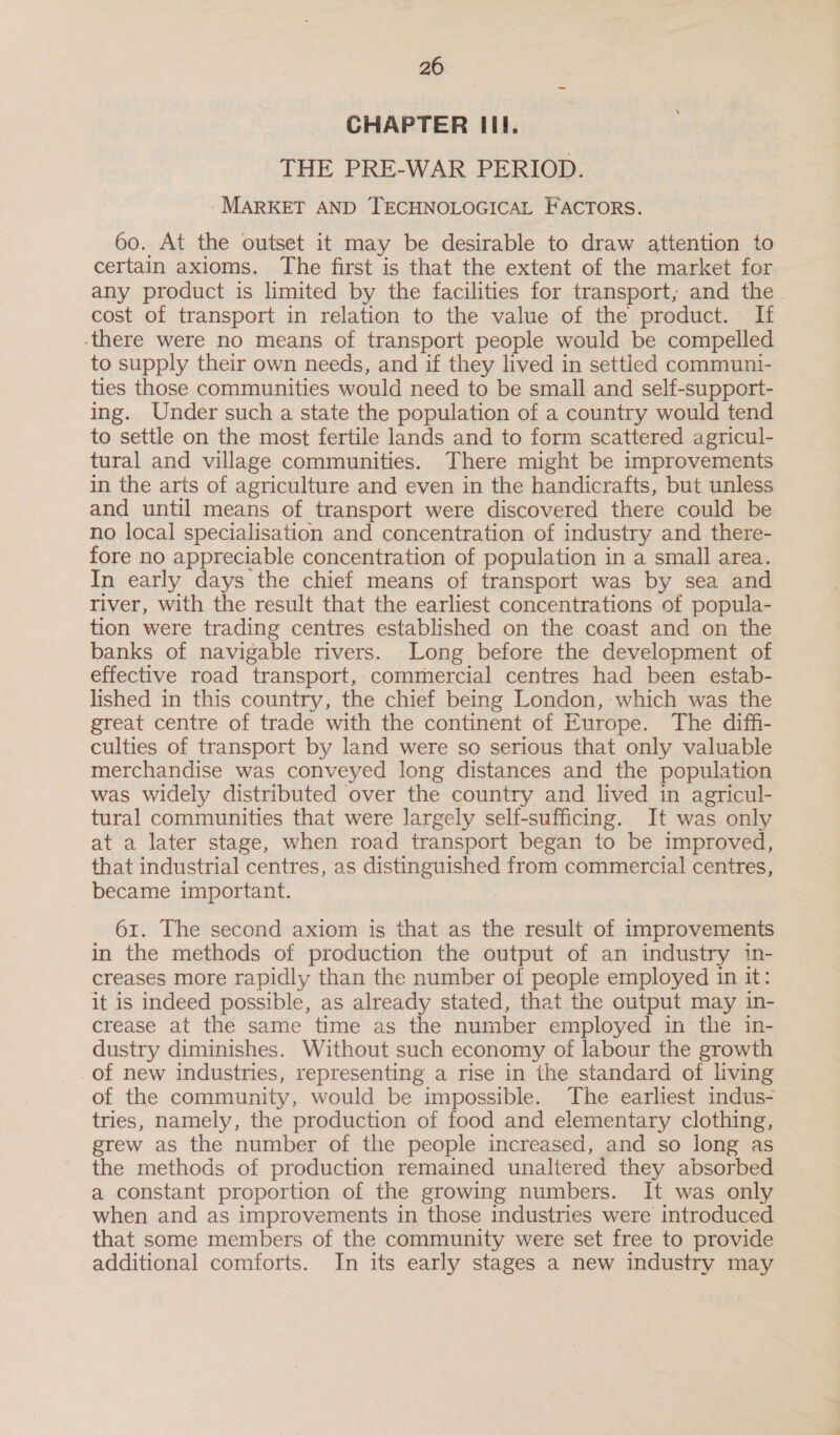 CHAPTER III. THE PRE-WAR PERIOD. - MARKET AND TECHNOLOGICAL FACTORS. 60. At the outset it may be desirable to draw attention to certain axioms. The first is that the extent of the market for any product is limited by the facilities for transport; and the. cost of transport in relation to the value of the product. If there were no means of transport people would be compelled to supply their own needs, and if they lived in settled communi- ties those communities would need to be small and self-support- ing. Under such a state the population of a country would tend to settle on the most fertile lands and to form scattered agricul- tural and village communities. There might be improvements in the arts of agriculture and even in the handicrafts, but unless and until means of transport were discovered there could be no local specialisation and concentration of industry and there- fore no appreciable concentration of population in a small area. In early days the chief means of transport was by sea and river, with the result that the earliest concentrations of popula- tion were trading centres established on the coast and on the banks of navigable rivers. Long before the development of effective road transport, commercial centres had been estab- lished in this country, the chief being London, which was the great centre of trade with the continent of Europe. The diffi- culties of transport by land were so serious that only valuable merchandise was conveyed long distances and the population was widely distributed over the country and lived in agricul- tural communities that were largely self-sufficing. It was only at a later stage, when road transport began to be improved, that industrial centres, as distinguished from commercial centres, became important. 61. The second axiom is that as the result of improvements in the methods of production the output of an industry in- creases more rapidly than the number of people employed in it: it is indeed possible, as already stated, that the output may in- crease at the same time as the number employed in the in- dustry diminishes. Without such economy of labour the growth of new industries, representing a rise in the standard of living of the community, would be impossible. The earliest indus- tries, namely, the production of food and elementary clothing, grew as the number of the people increased, and so long as the methods of production remained unaltered they absorbed a constant proportion of the growing numbers. It was only when and as improvements in those industries were introduced that some members of the community were set free to provide additional comforts. In its early stages a new industry may