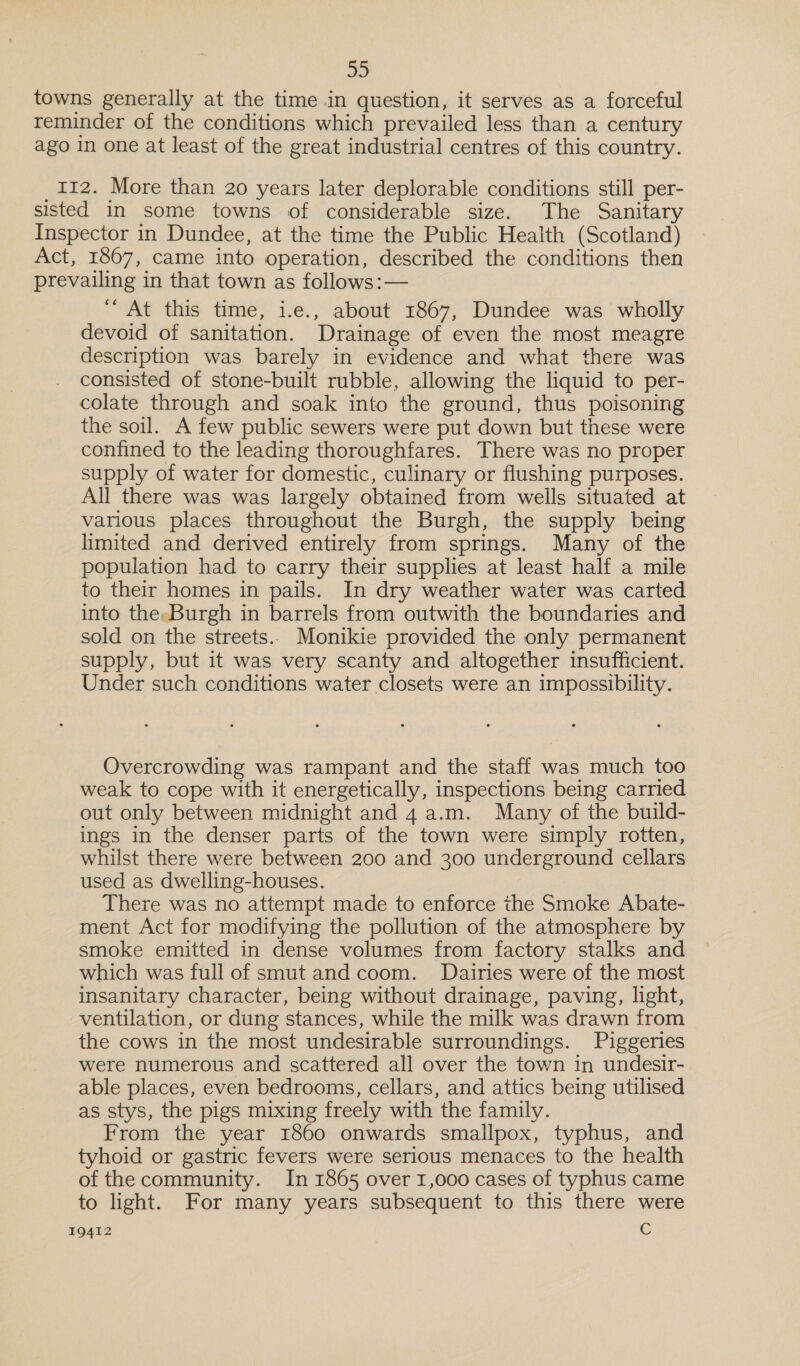 towns generally at the time in question, it serves as a forceful reminder of the conditions which prevailed less than a century ago in one at least of the great industrial centres of this country. _112. More than 20 years later deplorable conditions still per- sisted in some towns of considerable size. The Sanitary Inspector in Dundee, at the time the Public Health (Scotland) Act, 1867, came into operation, described the conditions then prevailing in that town as follows:— “ At this time, i.e., about 1867, Dundee was wholly devoid of sanitation. Drainage of even the most meagre description was barely in evidence and what there was consisted of stone-built rubble, allowing the liquid to per- colate through and soak into the ground, thus poisoning the soil. A few public sewers were put down but these were confined to the leading thoroughfares. There was no proper supply of water for domestic, culinary or flushing purposes. All there was was largely obtained from weils situated at various places throughout the Burgh, the supply being limited and derived entirely from springs. Many of the population had to carry their supplies at least half a mile to their homes in pails. In dry weather water was carted into the,Burgh in barrels from outwith the boundaries and sold on the streets.. Monikie provided the only permanent supply, but it was very scanty and altogether insufficient. Under such conditions water closets were an impossibility. Overcrowding was rampant and the staff was much too weak to cope with it energetically, inspections being carried out only between midnight and 4a.m. Many of the build- ings in the denser parts of the town were simply rotten, whilst there were between 200 and 300 underground cellars used as dwelling-houses. There was no attempt made to enforce the Smoke Abate- ment Act for modifying the pollution of the atmosphere by smoke emitted in dense volumes from factory stalks and which was full of smut and coom. Dairies were of the most insanitary character, being without drainage, paving, light, ventilation, or dung stances, while the milk was drawn from the cows in the most undesirable surroundings. Piggeries were numerous and scattered all over the town in undesir- able places, even bedrooms, cellars, and attics being utilised as stys, the pigs mixing freely with the family. From the year 1860 onwards smallpox, typhus, and tyhoid or gastric fevers were serious menaces to the health of the community. In 1865 over 1,000 cases of typhus came to light. For many years subsequent to this there were