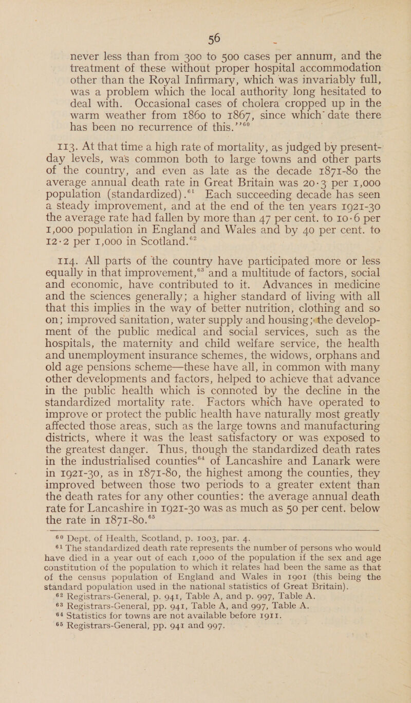 never less than from 300 to 500 cases per annum, and the treatment of these without proper hospital accommodation other than the Royal Infirmary, which was invariably full, was a problem which the local authority long hesitated to deal with. Occasional cases of cholera cropped up in the warm weather from 1860 to 1867, since which’ date there has been no recurrence of this.’’®° j 113. At that time a high rate of mortality, as judged by present- day levels, was common both to large towns and other parts of the country, and even as late as the decade 1871-80 the average annual death rate in Great Britain was 20-3 per 1,000 population (standardized) .°*' Each succeeding decade has seen a steady improvement, and at the end of the ten years 1921-30 the average rate had fallen by more than 47 per cent. to 10-6 per I,000 population in England and Wales and by 4o per cent. to I2°2 per 1,000 1n Scotland.” 114. All parts of the country have participated more or less equally in that improvement,** and a multitude of factors, social and economic, have contributed to it. Advances in medicine and the sciences generally; a higher standard of living with all that this implies in the way of better nutrition, clothing and so on; improved sanitation, water supply and housing ;«the develop- ment of the public medical and social services, such as the hospitals, the maternity and child welfare service, the health and unemployment insurance schemes, the widows, orphans and old age pensions scheme—these have all, in common with many other developments and factors, helped to achieve that advance in the public health which is connoted by the decline in the standardized mortality rate. Factors which have operated to improve or protect the public health have naturally most greatly affected those areas, such as the large towns and manufacturing districts, where it was the least satisfactory or was exposed to the greatest danger. Thus, though the standardized death rates in the industrialised counties™ of Lancashire and Lanark were in I92I-30, as in 1871-80, the highest among the counties, they improved between those two periods to a greater extent than the death rates for any other counties: the average annual death rate for Lancashire in 1921-30 was as much as 50 per cent. below the rate in 1871-80.”   69 Dept. of Health, Scotland, p. 1003, par. 4. 61 The standardized death rate represents the number of persons who would have died in a year out of each 1,000 of the population if the sex and age | constitution of the population to which it relates had been the same as that of the census population of England and Wales in rgo1 (this being the standard population used in the national statistics of Great Britain). 62 Registrars-General, p. 941, Table A, and p. 997, Table A. 63 Registrars-General, pp. 941, Table A, and 997, Table A. 64 Statistics for towns are not available before 1911. 65 Registrars-General, pp. 941 and 997. .