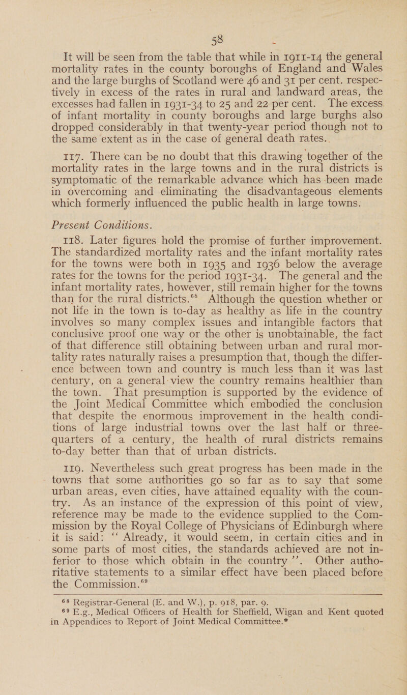 It will be seen from the table that while in r9g11-14 the general mortality rates in the county boroughs of England and Wales and the large burghs of Scotland were 46 and 31 per cent. respec- tively in excess of the rates in rural and landward areas, the excesses had fallen in 1931-34 to 25 and 22 percent. The excess. of infant mortality in county boroughs and large burghs also dropped considerably in that twenty-year period though not to the same extent as in the case of general death rates.. 117. There can be no doubt that this drawing together of the mortality rates in the large towns and in the rural districts is symptomatic of the remarkable advance which has -been made in overcoming and eliminating the disadvantageous elements which formerly influenced the public health in large towns. Present Conditions. 118. Later figures hold the promise of further improvement. The standardized mortality rates and the infant mortality rates for the towns were both in 1935 and 1936 below the average rates for the towns for the period 1931-34. The general and the infant mortality rates, however, still remain higher for the towns than for the rural districts.°* Although the question whether or not life in the town is to-day as healthy as life in the country involves so many complex issues and intangible factors that conclusive proof one way or the other is unobtainable, the fact of that difference still obtaining between urban and rural mor- tality rates naturally raises a presumption that, though the differ- ence between town and country is much less than it was last century, on a general: view the country remains healthier than the town. That presumption is supported by the evidence of the Joint Medical Committee which embodied the conclusion that despite the enormous improvement in the health condi- tions of large industrial towns over the last half or three- quarters of a century, the health of rural districts remains to-day better than that of urban districts. 119. Nevertheless such great progress has been made in the towns that some authorities go so far as to say that some urban areas, even cities, have attained equality with the coun- try. As an instance of the expression of this point of view, reference may be made to the evidence supplied to the Com- mission by the Royal College of Physicians of Edinburgh where it is said: ‘‘ Already, it would seem, in certain cities and in some parts of most cities, the standards achieved are not in- ferior to those which obtain in the country ’’. Other autho- ritative statements to a similar effect have been placed before the Commission.  68 Registrar-General (E. and W.), p. 918, par. 9. 69 E.g., Medical Officers of Health for Sheffield, Wigan and Kent quoted in Appendices to Report of Joint Medical Committee.*