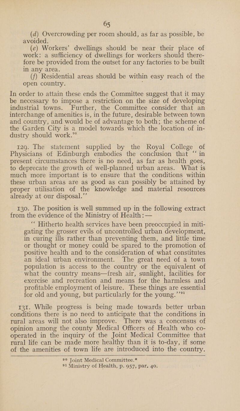 (d) Overcrowding per room should, as far as possible, be avoided. (e) Workers’ dwellings should be near their place of work: a sufficiency of dwellings for workers should there- fore be provided from the outset for any factories to be built in any area. (f) Residential areas should be within easy reach of the open country. ( In order to attain these ends the Committee suggest that it may be necessary to impose a restriction on the size of developing industrial towns. Further, the Committee consider that an interchange of amenities is, in the future, desirable between town and country, and would be of advantage to both; the scheme of the Garden City is a model towards which the location of in- dustry should work.” 129. The statement supplied by the Royal College of Physicians of Edinburgh embodies the conclusion that ‘* in present circumstances there is no need, as far as health goes, to deprecate the growth of well-planned urban areas. What is much more important is to ensure that the conditions within these urban areas are as good as can possibly be attained by proper utilisation of the knowledge and material resources already at our disposal.’’ 130. The position is well summed up in the following extract from the evidence of the Ministry of Health : — ‘“ Hitherto health services have been preoccupied in miti- gating the grosser evils of uncontrolled urban development, in curing ills rather than preventing them, and little time or thought or money could be spared to the promotion of positive health and to the consideration of what constitutes an ideal urban environment. The great need of a town population is access to the country or the equivalent of _ what the country means—fresh air, sunlight, facilities for exercise and recreation and means for the harmless and profitable employment of leisure. These things are essential for old and young, but particularly for the young.’’** 131. While progress is being made towards better urban conditions there is no need to anticipate that the conditions in rural areas will not also improve. There was a concensus of opinion among the county Medical Officers of Health who co- operated in the inquiry of the Joint Medical Committee that rural life can be made more healthy than it is to-day, if some of the amenities of town life are introduced into the country. 0 Loin “Medical Commaiuttee.* 91 Ministry of Health, p. 957, par. 4o.