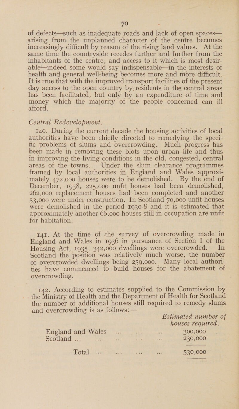 of defects—such as inadequate roads and lack of open spaces— arising from the unplanned character of the centre becomes increasingly difficult by reason of the rising land values. At the same time the countryside recedes further and further from the inhabitants of the centre, and access to it which is most desir- able—indeed some would say indispensable—in the interests of health and general well-being becomes more and more difficult. It is true that with the improved transport facilities of the present day access to the open country by residents in the central areas has been facilitated, but only by an expenditure of time and money which the majority of the people concerned can ill afford. Central Redevelopment. : 140. During the current decade the housing activities of local authorities have been chiefly directed to remedying the speci- fic problems of slums and overcrowding. Much progress has been made in removing these blots upon urban life and thus in improving the living conditions in the old, congested, central areas of the towns. Under the slum clearance programmes framed by local authorities in England and Wales approxi- mately 472,000 houses were to be demolished. By the end of December, 1938, 225,000 unfit houses had been demolished, 262,000 replacement houses had been completed and another 53,000 were under construction. In Scotland 70,000 unfit houses were demolished in the period 1930-8 and it is estimated that approximately another 66,000 houses still in occupation are unfit for habitation. : t41. At the time of the survey of overcrowding made in England and Wales in 1936 in pursuance of Section I of the Housing Act, 1935, 342,000 dwellings were overcrowded. In Scotland the position was relatively much worse, the number of overcrowded dwellings being 259,000. Many local authori- ties have commenced to build houses for the abatement of overcrowding. 142. According to estimates supplied to the Commission by the Ministry of Health and the Department of Health for Scotland the number of additional houses still required to remedy slums and overcrowding is as follows:— Estimated number of houses required. England and Wales _... Vn we 300,000 Scotland ~.,: oS, any. ue Pie 230,000  Potad sins te a on 530,000 &gt; 