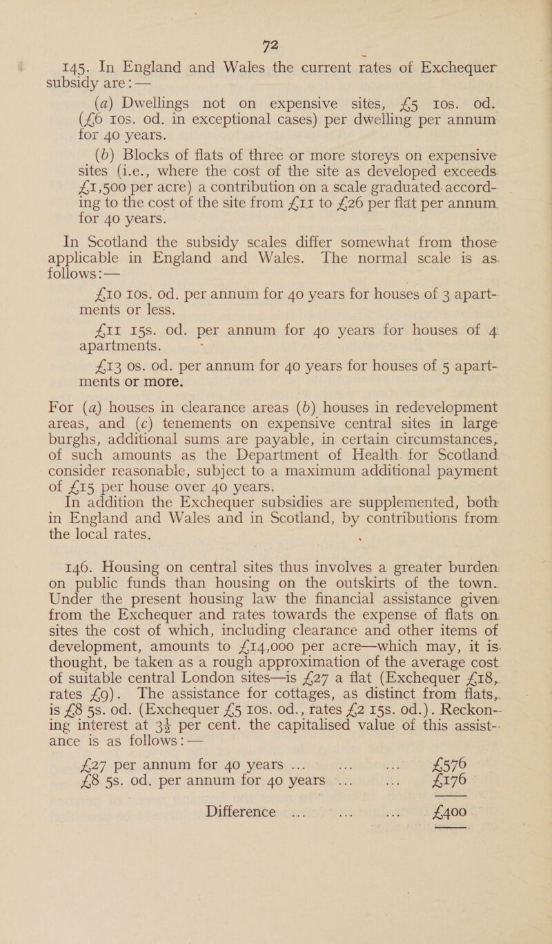 145. In England and Wales the current rates of pawn subsidy are : — (a) Dwellings not on expensive sites, £5 Ios. od. (£0 ros. od. in exceptional cases) per dwelling per annum for 40 years. (6) Blocks of flats of three or more storeys on expensive sites (1.e., where the cost of the site as developed exceeds. £1,500 per acre) a contribution on a scale graduated. accord- _ ing to the cost of the site from £11 to £26 per flat A Det annum. for 40 years. In Scotland the subsidy scales differ somewhat from those applicable in England and Wales. The normal scale is as. follows :— £10 Ios. od. per annum for 4o years for houses of 3 apaths ments or less. #II 15s. Od. per annum for 40 years for houses of 4: apartments. £13 Os. od. per annum for 40 years for houses of 5 apart- ments or more. For (a) houses in clearance areas (b) houses in redevelopment areas, and (c) tenements on expensive central sites in large burghs, additional sums are payable, in certain circumstances, of such amounts as the Department of Health for Scotland. consider reasonable, subject to a maximum additional payment of £15 per house over 40 years. In addition the Exchequer subsidies are supplemented, both in England and Wales and in Scotland, by contributions from. the local rates. 146. Housing on central sites thus involves a greater burden. on public funds than housing on the outskirts of the town. Under the present housing law the financial assistance given. from the Exchequer and rates towards the expense of flats on. sites the cost of which, including clearance and other items of development, amounts to £14,000 per acre—which may, it is. thought, be taken as a rough approximation of the average cost of suitable central London sites—is £27 a flat (Exchequer £18, rates £9). The assistance for cottages, as distinct from flats,. is £8 5s. od. (Exchequer £5 Ios. od., rates £2 15s. od.). Reckon-- ing interest at 34 per cent. the capitalised value of this assist-- ance is as follows :— £27 -per annum. for-40 Years: ass. 1) EOS £8 5s. od. per annum for 40 years ... ag! £170 © Difference ©... ste ie £400