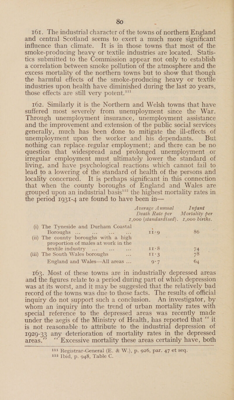161. The industrial character of the towns of northern England and central Scotland seems to exert a much more significant influence than climate. It is in those towns that most of the smoke-producing heavy or textile industries are located. Statis- tics submitted to the Commission appear not only to establish a correlation between smoke pollution of the atmosphere and the excess mortality of the northern towns but to show that though the harmful effects of the smoke-producing heavy or textile industries upon health have diminished during the last 20 years, thése: effects aréestll very ‘potent.”** 162. Similarly it is the Northern and Welsh towns that have suffered most severely from unemployment. since the War. Through unemployment insurance, unemployment assistance and the improvement and extension of the public social services generally, much has been done to mitigate the ill-effects of unemployment upon the worker and his dependants. But nothing can replace-regular employment; and there can be no question that widespread and prolonged unemployment or irregular employment must ultimately lower the standard of living, and have psychological reactions which cannot fail to lead to a lowering of the standard of health of the persons and locality concerned. It is perhaps significant in this connection that when the county boroughs of England and Wales are grouped upon an industrial basis” the highest mortality rates in the period 1931-4 are found to have been in— Average Annual Infant Death Rate per Mortality per 1,000 (standardised). 1,000 births. (i) The Tyneside and Durham Coastal ” Boroughs ... ee aes er tin} 86 (ii) The county boroughs with a high proportion of males at work in the textile industry**...2 oe ie 11-8 74 (ui) The South Wales boroughs mA T13 78 England and Wales—All areas ... o:7 64 163. Most of these towns are in industrially depressed areas and the figures relate to a period during part of which depression was at its worst, and it may be suggested that the relatively bad record of the towns was due to those facts. The results of official inquiry do not support such a conclusion. An investigator, by whom an inquiry into the trend of urban mortality rates with special reference to the depressed areas was recently made under the aegis of the Ministry of Health, has reported that “* it is not reasonable to attribute to the industrial depression of 1929-33 any deterioration of mortality rates in the depressed areas.’’ ‘‘ Excessive mortality these areas certainly have, both 111 Registrar-General (E. &amp; W.), p. 926, par. 47 et seq. ita Tbid; p.. 948; Table C.