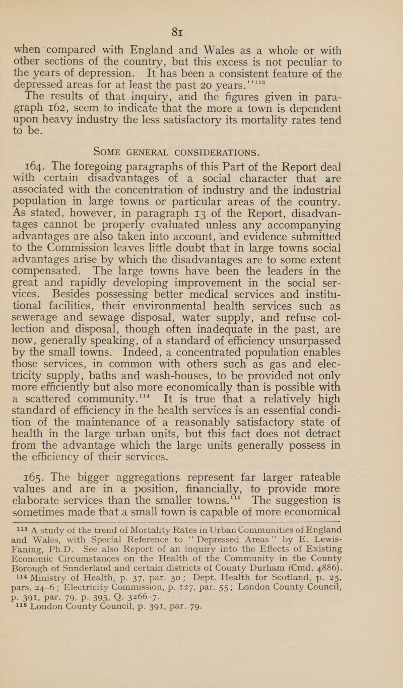 when ‘compared with England and Wales as a whole or with other sections of the country, but this excess is not peculiar to the years of depression. It has been a consistent feature of the depressed areas for at least the past 20 years.’’'* The results of that inquiry, and the figures given in para- graph 162, seem to indicate that the more a town is dependent epos heavy industry the less satisfactory its mortality rates tend LO ‘be. SOME GENERAL CONSIDERATIONS. 164. The foregoing paragraphs of this Part of the Report deal with certain disadvantages of a social character that are _ associated with the concentration of industry and the industrial population in large towns or particular areas of the country. As stated, however, in paragraph 13 of the Report, disadvan- tages cannot be properly evaluated unless any accompanying advantages are also taken into account, and evidence submitted to the Commission leaves little doubt that in large towns social advantages arise by which the disadvantages are to some extent compensated. The large towns have been the leaders in the great and rapidly developing improvement in the social ser- vices. Besides possessing better medical services and institu- tional facilities, their environmental health services such as sewerage and sewage disposal, water supply, and refuse col- lection and disposal, though often inadequate in the past, are now, generally speaking, of a standard of efficiency unsurpassed by the small towns. Indeed, a concentrated population enables those services, in common with others such as gas and elec- tricity supply, baths and wash-houses, to be provided not only more efficiently but also more economically than is possible with a scattered community.’ It is true that a relatively high standard of efficiency in the health services is an essential condi- tion of the maintenance of a reasonably satisfactory state of health in the large urban units, but this fact does not detract from the advantage which the large units generally possess in the efficiency of their services. 165. The bigger aggregations represent far larger rateable values and are in a position, financially, to provide more elaborate services than the smaller towns.*** The suggestion is sometimes made that a small town is capable of more economical  113 A study of the trend of Mortality Rates in Urban Communities of England and Wales, with Special Reference to ‘‘ Depressed Areas’’ by E.. Lewis- Faning, Ph.D. See also Report of an inquiry into the Effects of Existing Economic Circumstances on the Health of the Community in the County Borough of Sunderland and certain districts of County Durham (Cmd. 4886). 114 Ministry of Health, p. 37, par. 30; Dept. Health for Scotland, p. 25, pars. 24-6; Electricity Commission, p. 127, par. 55; London County Council, Pp. 391, par. 79, p. 393, Q. 3266-7.