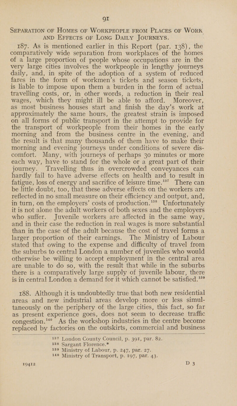 OI SEPARATION OF HOMES OF WORKPEOPLE FROM PLACES OF WORK AND EFFECTS OF LonG DaILy JOURNEYS. 187. As is mentioned earlier in this Report (par. 138), the comparatively wide separation from workplaces of the homes of a large proportion of people whose occupations are in the very large cities involves the workpeople in lengthy journeys daily, and, in spite of the adoption of a system of reduced fares in the form of workmen’s tickets and season tickets, is liable to impose upon them a burden in the form of actual travelling costs, or, in other words, a reduction in their. real wages, which they might ill be able to afford. Moreover, as most business houses start and finish the day’s work at approximately the same hours, the greatest strain is imposed on all forms of public transport in the attempt to provide for the transport of workpeople from their homes in the early morning and from the business centre in the evening, and the result is that many thousands of them have to make their morning and evening journeys under conditions of severe dis- comfort. Many, with journeys of perhaps 30 minutes or more each way, have to stand for the whole or a great part of their journey. Travelling thus in overcrowded conveyances can hardly fail to have adverse effects on health and to result in fatigue, loss of energy and sacrifice of leisure time.*®’ There can be little doubt, too, that these adverse effects on the workers are reflected in no small measure on their efficiency and output, and, in turn, on the employers’ costs of production.** Unfortunately it is not alone the adult workers of both sexes and the employers who suffer. Juvenile workers are affected in the same way, and in their case the reduction in real wages is more substantial than in the case of the adult because the cost of travel forms a larger proportion of their earnings. The Ministry of Labour stated that owing to the expense and difficulty of travel from the suburbs to central London a number of juveniles who would otherwise be willing to accept employment in the central area are unable to do so, with the result that while in the suburbs there is a comparatively large supply of juvenile labour, there is in central London a demand for it which cannot be satisfied.**° 188. Although it is undoubtedly true that both new residential areas and new industrial areas develop more or less simul- taneously on the periphery of the large cities, this fact, so far as present experience goes, does not seem to decrease traffic congestion.**° As the workshop industries in the centre become replaced by factories on the outskirts, commercial and business   137 Tondon County Council, p. 391, par. 82. 138 Sargant Florence.* 189 Ministry of Labour, p. 247, par. 27. 140 Ministry of Transport, p. 197, par. 43.