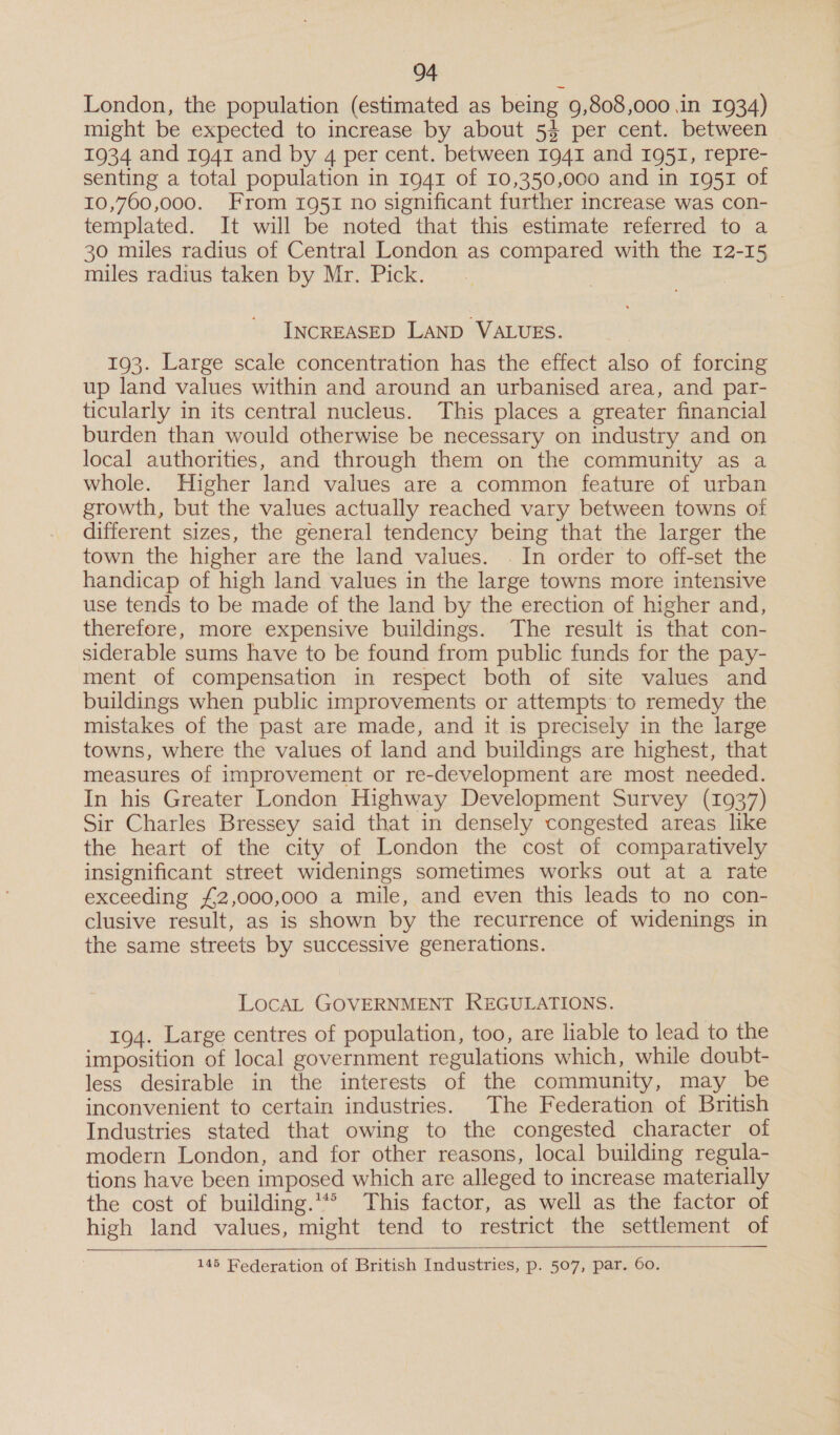 London, the population (estimated as being 9,808,000 in 1934) might be expected to increase by about 54 per cent. between 1934 and 1941 and by 4 per cent. between 1941 and 1951, repre- senting a total population in 1941 of 10,350,000 and in 1951 of 10,760,000. From 1951 no significant further increase was con- templated. It will be noted that this estimate referred to a 30 miles radius of Central London as compared with the 12-15 miles radius taken by Mr. Pick. INCREASED LAND VALUES. 193. Large scale concentration has the effect also of forcing up land values within and around an urbanised area, and par- ticularly in its central nucleus. This places a greater financial burden than would otherwise be necessary on industry and on local authorities, and through them on the community as a whole. Higher land values are a common feature of urban growth, but the values actually reached vary between towns of different sizes, the general tendency being that the larger the town the higher are the land values. . In order to off-set the handicap of high land values in the large towns more intensive use tends to be made of the land by the erection of higher and, therefore, more expensive buildings. The result is that con- siderable sums have to be found from public funds for the pay- ment of compensation in respect both of site values and buildings when public improvements or attempts to remedy the mistakes of the past are made, and it is precisely in the large towns, where the values of land and buildings are highest, that measures of improvement or re-development are most. needed. In his Greater London Highway Development Survey (1937) Sir Charles Bressey said that in densely congested areas like the heart of the city of London the cost of comparatively insignificant street widenings sometimes works out at a rate exceeding £2,000,000 a mile, and even this leads to no con- clusive result, as is shown by the recurrence of widenings in the same streets by successive generations. LocaL GOVERNMENT REGULATIONS. 194. Large centres of population, too, are liable to lead to the imposition of local government regulations which, while doubt- less desirable in the interests of the community, may be inconvenient to certain industries. The Federation of British Industries stated that owing to the congested character otf modern London, and for other reasons, local building regula- tions have been imposed which are alleged to increase materially the cost of building.’ This factor, as well as the factor of high land values, might tend to restrict the settlement of    145 Federation of British Industries, p. 507, par. 60.