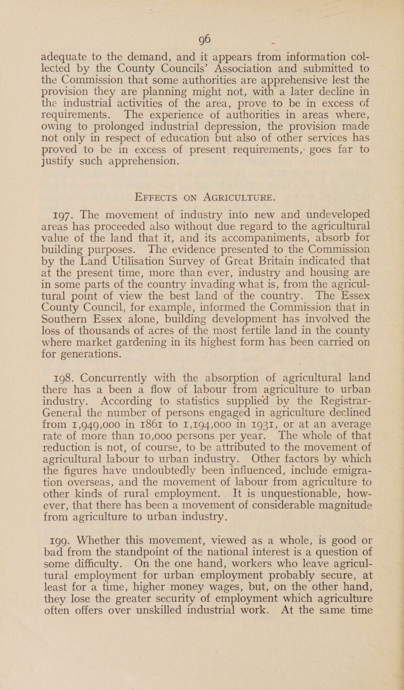 adequate to the demand, and it appears from information col- lected by the County Councils’ Association and submitted to the Commission that some authorities are apprehensive lest the provision they are planning might not, with a later decline in requirements. The experience of authorities in areas where, owing to prolonged industrial depression, the provision made not only in respect of education but also of other services has justify such apprehension. EFFECTS ON AGRICULTURE. 197. The movement of industry into new and undeveloped areas has proceeded also without due regard to the agricultural value of the land that it, and its accompaniments, absorb for building purposes. The evidence presented to the Commission by the Land Utilisation Survey of Great Britain indicated that at the present time, more than ever, industry and housing are in some parts of the country invading what is, from the agricul- tural point of view the best land of the country. The Essex County Council, for example, informed the Commission that in Southern Essex alone, building development has involved the loss of thousands of acres of the most fertile land in the county where market gardening in its highest form has been carried on for generations. 198. Concurrently with the absorption of agricultural land there has a been a flow of labour from agriculture to urban industry. According to statistics supplied by the Registrar- General the number of persons engaged in agriculture declined from 1,949,000 in 186 to 1,194,000 in 1931, or at an average rate of more than 10,000 persons per year. The whole of that reduction is not, of course, to be attributed to the movement of agricultural labour to urban industry. Other factors by which the figures have undoubtedly been influenced, include emigra- tion overseas, and the movement of labour from agriculture to other kinds of rural:employment. It is unquestionable, how- ever, that there has been a movement of considerable magnitude from agriculture to urban industry. 199. Whether this movement, viewed as a whole, is good or bad from the standpoint of the national interest is a question of some difficulty. On the one hand, workers who leave agricul- tural employment for urban employment probably secure, at least for a time, higher money wages, but, on the other hand, they lose the greater security of employment which agriculture often offers over unskilled industrial work. At the same time es