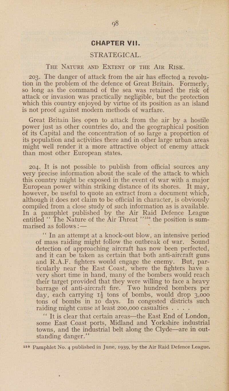 CHAPTER VII. SLRATHEGICAL. THE NATURE AND EXTENT OF THE AIR RISK. 203. [he danger of attack from the air has effected a revolu- tion in the problem of the defence of Great Britain. Formerly, so long as the command of the sea was retained the risk of attack or invasion was practically negligible, but the protection which this country enjoyed by virtue of its position as an island is not proof against modern methods of warfare. Great Britain lies open to attack from the air by a hostile power just as other countries do, and the geographical position its population and activities there and in other large urban areas might well render it a more attractive object of enemy attack than most other European states. 204. It is not possible to publish from official sources any very precise information about the scale of the attack to which this country might be exposed in the event of war with a major European power within striking distance of its shores. It may, however, be useful to quote an extract from a document which, although it does not claim to be official in character, is obviously compiled from a close study of such information as is available. In a pamphlet published by the Air Raid Defence League entitled ‘‘ The Nature of the Air Threat ’’**° the position is sum- marised as follows :— : ; ‘Tn an attempt at a knock-out blow, an intensive period of mass raiding might follow the outbreak of war. Sound detection of approaching aircraft has now been perfected, and it can be taken as certain that both anti-aircraft guns. and R.A.F. fighters would engage the enemy. But, par- ticularly near the East Coast, where the fighters have a very short time in hand, many of the bombers would reach their target provided that they were willing to face a heavy barrage of anti-aircraft fire. Two hundred bombers per day, each carrying 13 tons of bombs, would drop 3,000 tons of bombs in 10 days. In congested districts such raiding might cause at least 200,000 casualties . .. . ‘* Tt is clear that certain areas—the East End of London, towns, and the industrial belt along the Clyde—are in out- standing danger.’’   150 Pamphlet No. 4 published in June, 1939, by the Air Raid Defence League. 