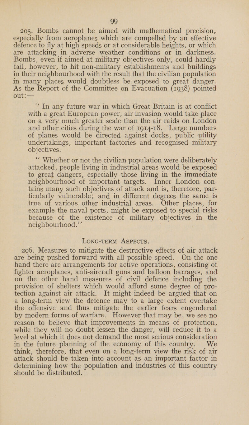 205. Bombs cannot be aimed with mathematical precision, especially from aeroplanes which are compelled by an effective defence to fly at high speeds or at considerable heights, or which are attacking in adverse weather conditions or in darkness. _ Bombs, even if aimed at military objectives only, could hardly fail, however, to hit non-military establishments and buildings in their neighbourhood with the result that the civilian population in many places would doubtless be exposed to great danger. As the Report of the Committee on Evacuation (1938) pointed 31) ang ‘In any future war in which Great Britain is at conflict with a great European power, air invasion would take place on a very much greater scale than the air raids on London and other cities during the war of 1914-18. Large numbers of planes would be directed against docks, public utility undertakings, important factories and recognised military objectives. ‘““ Whether or not the civilian population were deliberately attacked, people living in industrial areas would be exposed to great dangers, especially those living in the immediate neighbourhood of important targets. Inner London con- tains many such objectives of attack and is, therefore, par- ticularly vulnerable; and in different degrees the same is true of various other industrial areas. Other places, for example the naval ports, might be exposed to special risks because of the existence of military objectives in the neighbourhood.’ LONG-TERM ASPECTS. 200. Measures to mitigate the destructive effects of air attack are being pushed forward with all possible speed. On the one hand there are arrangements for active operations, consisting of fighter aeroplanes, anti-aircraft guns and balloon barrages, and on the other hand measures of civil defence including the provision of shelters which would afford some degree of pro- tection against air attack. It might indeed be argued that on a long-term view the defence may to a large extent overtake the offensive and thus mitigate the earlier fears engendered by modern forms of warfare. However that may be, we see no reason to believe that improvements in means of protection, while they will no doubt lessen the danger, will reduce it to a level at which it does not demand the most serious consideration in the future planning of the economy of this country. We think, therefore, that even on a long-term view the risk of air attack should be taken into account as an important factor in determining how the population and industries of this country should be distributed.