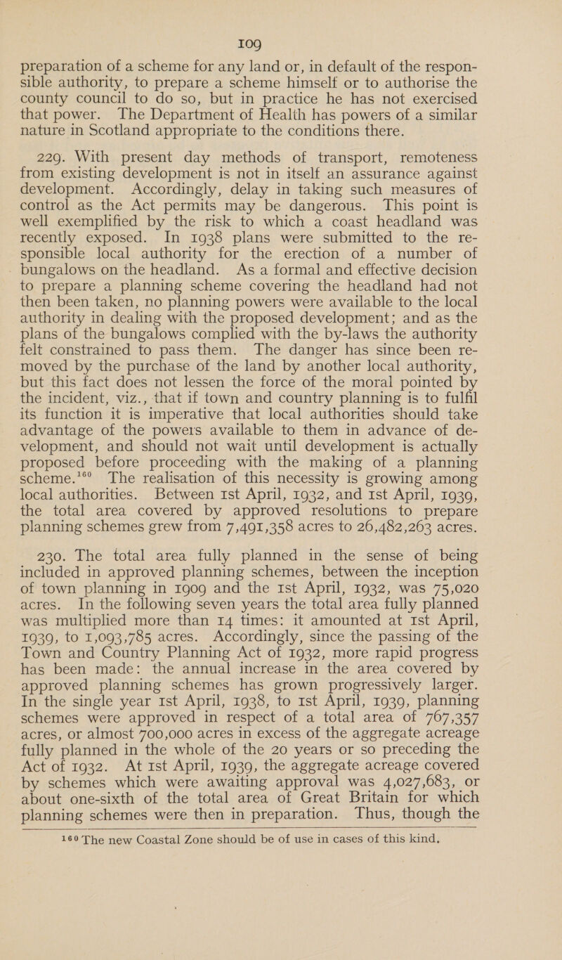 I0g preparation of a scheme for any land or, in default of the respon- sible authority, to prepare a scheme himself or to authorise the county council to do so, but in practice he has not exercised that power. The Department of Health has powers of a similar nature in Scotland appropriate to the conditions there. 229. With present day methods of transport, remoteness from existing development is not in itself an assurance against development. Accordingly, delay in taking such measures of control as the Act permits may be dangerous. This point is well exemplified by the risk to which a coast headland was recently exposed. In 1938 plans were submitted to the re- sponsible local authority for the erection of a number of - bungalows on the headland. As a formal and effective decision to prepare a planning scheme covering the headland had not then been taken, no planning powers were available to the local authority in dealing with the proposed development; and as the plans of the bungalows complied with the by-laws the authority felt constrained to pass them. The danger has since been re- moved by the purchase of the land by another local authority, but this fact does not lessen the force of the moral pointed by the incident, viz., that if town and country planning is to fulfil its function it is imperative that local authorities should take advantage of the powers available to them in advance of de- velopment, and should not wait until development is actually proposed before proceeding with the making of a planning scheme.’*° The realisation of this necessity is growing among local authorities. Between Ist April, 1932, and 1st April, 1939, the total area covered by approved resolutions to prepare planning schemes grew from 7,491,358 acres to 26,482,263 acres. 230. The total area fully planned in the sense of being included in approved planning schemes, between the inception of town planning in 1909 and the Ist April, 1932, was 75,020 acres. In the following seven years the total area fully planned was multiplied more than 14 times: it amounted at Ist April, 1939, to 1,093,785 acres. Accordingly, since the passing of the Town and Country Planning Act of 1932, more rapid progress has been made: the annual increase in the area covered by approved planning schemes has grown progressively larger. In the single year 1st April, 1938, to rst April, 1939, planning schemes were approved in respect of a total area of 767,357 acres, or almost 700,000 acres in excess of the aggregate acreage fully planned in the whole of the 20 years or so preceding the Act of 1932. At 1st April, 1939, the aggregate acreage covered by schemes which were awaiting approval was 4,027,683, or about one-sixth of the total area of Great Britain for which planning schemes were then in preparation. Thus, though the  