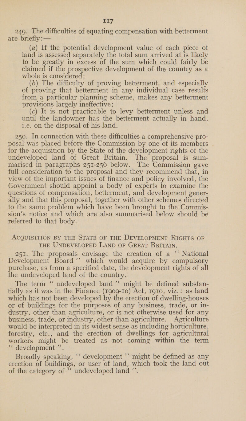 249. The difficulties of equating compensation with betterment are briefly :— (a) If the potential development value of each piece of land is assessed separately the total sum arrived at is likely to be greatly in excess of the sum which could fairly be claimed if the prospective development of the country as a whole is considered; (b) The difficulty of proving betterment, and especially of proving that betterment in any individual case results from a particular planning scheme, makes any betterment provisions largely ineffective; (c) It is not practicable to levy betterment unless and until the landowner has the betterment actually in hand, i.e. on the disposal of his land. 250. In connection with these difficulties a comprehensive pro- posal was placed before the Commission by one of its members for the acquisition by the State of the development rights of the undeveloped land of Great Britain. The proposal is sum- marised in paragraphs 251-256 below. The Commission gave full consideration to the proposal and they recommend that, in view of the important issues of finance and policy involved, the Government should appoint a body of experts to examine the questions of compensation, betterment, and development gener- ally and that this proposal, together with other schemes directed to the same problem which have been brought to the Commis- sion’s notice and which are also summarised below should be referred to that body. ACQUISITION BY THE STATE OF THE DEVELOPMENT RIGHTS OF THE UNDEVELOPED LAND OF GREAT BRITAIN. 251. The proposals envisage the creation of a ‘* National Development Board ’’ which would acquire by compulsory purchase, as from a specified date, the development rights of all the undeveloped land of the country. The term ‘* undeveloped land ’’ might be defined substan- tially as it was in the Finance (1909-10) Act, Igro, viz.: as land which has not been developed by the erection of dwelling-houses or of buildings for the purposes of any business, trade, or in- dustry, other than agriculture, or is not otherwise used for any business, trade, or industry, other than agriculture. Agriculture would be interpreted in its widest sense as including horticulture, forestry, etc., and the erection of dwellings for agricultural workers might be treated as not coming within the term ““ development ’’. Broadly speaking, ‘‘ development ’’ might be defined as any erection of buildings, or user of land, which took the land out of the category of “‘ undeveloped land ”’.