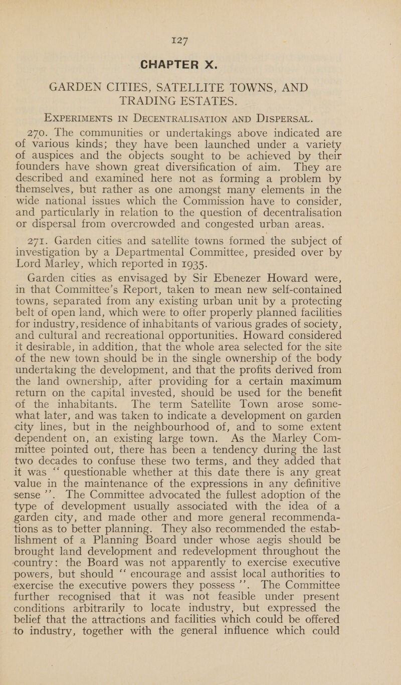 CHAPTER X. GARDEN CITIES, SATELLITE TOWNS, AND TRADING- ESTATES: EXPERIMENTS IN DECENTRALISATION AND DISPERSAL. 270. The communities or undertakings above indicated are of various kinds; they have been launched under a variety of auspices and the objects sought to be achieved by their founders have shown great diversification of aim. They are described and examined here not as forming a problem by themselves, but rather as one amongst many elements in the wide national issues which the Commission have to consider, and particularly in relation to the question of decentralisation or dispersal from overcrowded and congested urban areas. 271. Garden cities and satellite towns formed the subject of investigation by a Departmental Committee, presided over by Lord Marley, which reported in 1935. Garden cities as envisaged by Sir Ebenezer Howard were, in that Committee’s Report, taken to mean new self-contained towns, separated from any existing urban unit by a protecting belt of open land, which were to ofter properly planned facilities for industry, residence of inhabitants of various grades of society, and cultural and recreational opportunities. Howard considered it desirable, in addition, that the whole area selected for the site of the new town should be in the single ownership of the body undertaking the development, and that the profits derived from the land ownership, after providing for a certain maximum return on the capital invested, should be used for the benefit of the inhabitants. The term Satellite Town arose some- what later, and was taken to indicate a development on garden city lines, but in the neighbourhood of, and to some extent dependent on, an existing large town. As the Marley Com- mittee pointed out, there has been a tendency during the last two decades to confuse these two terms, and they added that it was ‘‘ questionable whether at this date there is any great value in the maintenance of the expressions in any definitive sense ’’. The Committee advocated the fullest adoption of the type of development usually associated with the idea of a garden city, and made other and more general recommenda- tions as to better planning. They also recommended the estab- lishment of a Planning Board under whose aegis should be brought land development and redevelopment throughout the country: the Board was not apparently to exercise executive powers, but should ‘‘ encourage and assist local authorities to exercise the executive powers they possess ’’. The Committee further recognised that it was not feasible under present conditions arbitrarily to locate industry, but expressed the belief that the attractions and facilities which could be offered to industry, together with the general influence which could