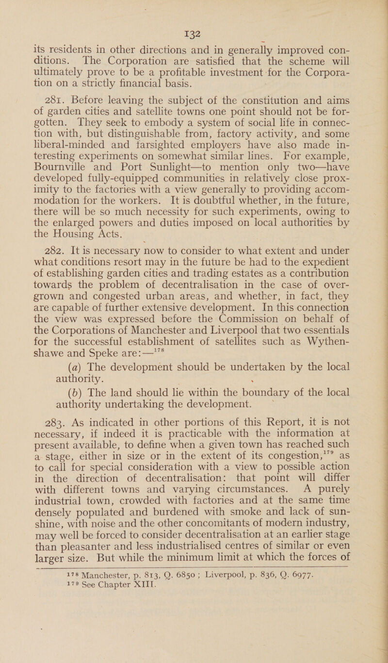 its residents in other directions and in generally improved con- ditions. The Corporation are satisfied that the scheme will ultimately prove to be a profitable investment ‘for the Corpora- tion on a strictly financial basis. ; 281. Before leaving the subject of the constitution and aims of garden cities and satellite towns one point should not be for- gotten. They seek to embody a system of social life in connec- tion with, but distinguishable from, factory activity, and some liberal-minded and farsighted employers have also made in- teresting experiments on somewhat similar lines. For example, Bournville and Port Sunlight—to mention only two—have developed fully-equipped communities in relatively close prox- imity to the factories with a view generally to providing accom- modation for the workers. It is doubtful whether, in the future, there will be so much necessity for such experiments, owing to the enlarged powers and duties imposed on local authorities by the Housing Acts. 282. It is necessary now to consider to what extent and under what conditions resort may in the future be had to the expedient of establishing garden cities and trading estates as a contribution towards the problem of decentralisation in the case of over- grown and congested urban areas, and whether, in fact, they are capable of further extensive development. In this connection the view was expressed before the Commission on behalf of the Corporations of Manchester and Liverpool that two essentials for the successful establishment of satellites such as Wythen- shawe and Speke are:—*™ (a) The development should be undertaken by the local authority. (6) The land should lie within the boundary of the local authority undertaking the development. 283. As indicated in other portions of this Report, it is not necessary, if indeed it is practicable with the information at present available, to define when a given town has reached such a stage, either in size or in the extent of its congestion,’ as to call for special consideration with a view to possible action in the direction of decentralisation: that point will differ with different towns and varying circumstances. A _ purely industrial town, crowded with factories and at the same time densely populated and burdened with smoke and lack of sun- shine, with noise and the other concomitants of modern industry, may well be forced to consider decentralisation at an earlier stage than pleasanter and less industrialised centres of similar or even larger size. But while the minimum limit at which the forces of 178 Manchester, p. 813, Q. 6850 ; Liverpool, p. 836, Q. 6977. 179 See Chapter XITT. 