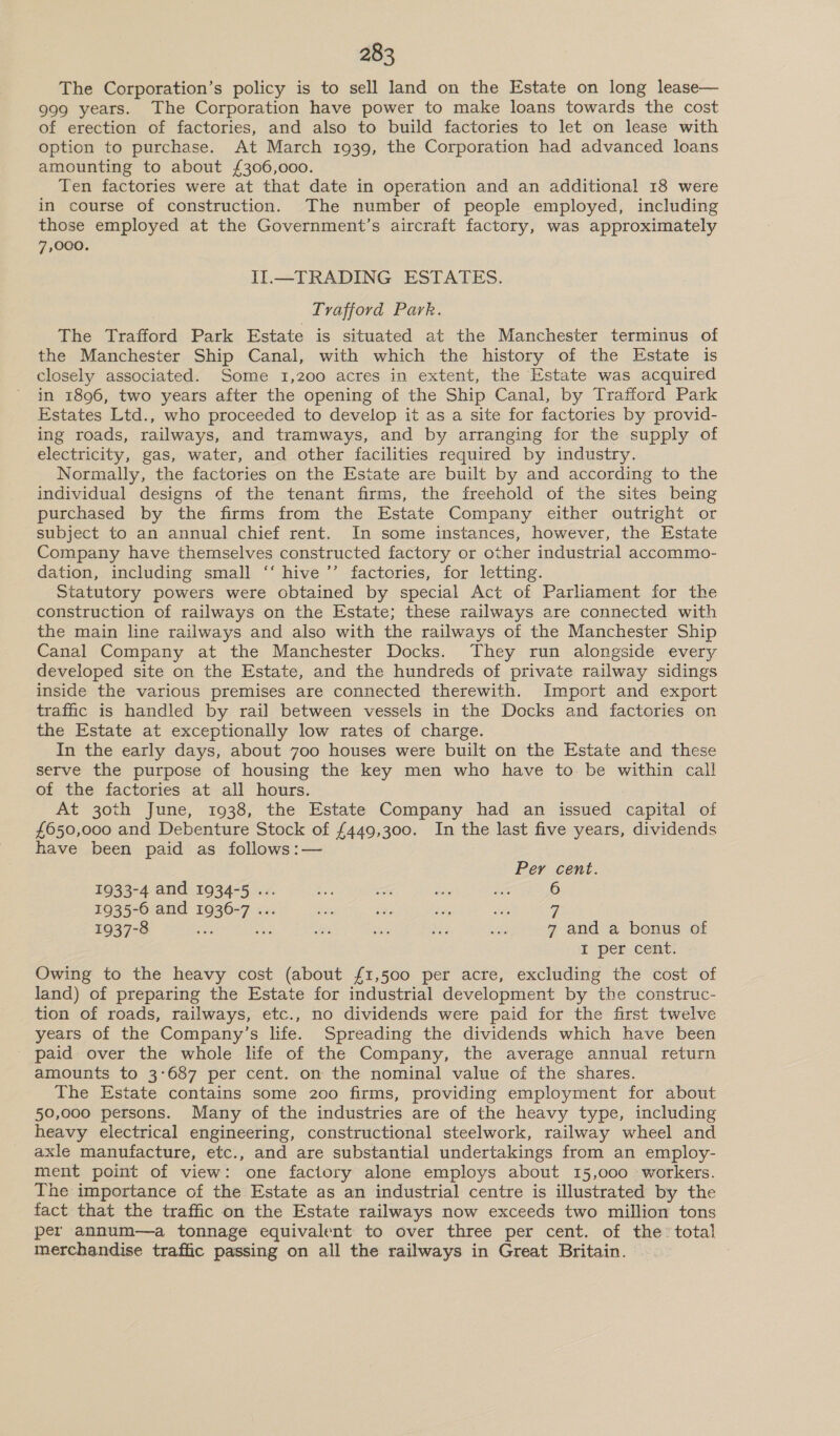 The Corporation’s policy is to sell land on the Estate on long lease— 999 years. The Corporation have power to make loans towards the cost of erection of factories, and also to build factories to let on lease with option to purchase. At March 1939, the Corporation had advanced loans amounting to about £306,000. Ten factories were at that date in operation and an additional 18 were in course of construction. The number of people employed, including those employed at the Government’s aircraft factory, was approximately 7,000. II.—TRADING ESTATES. Trafford Park. The Trafford Park Estate is situated at the Manchester terminus of the Manchester Ship Canal, with which the history of the Estate is closely associated. Some 1,200 acres in extent, the Estate was acquired in 1896, two years after the opening of the Ship Canal, by Trafford Park Estates Ltd., who proceeded to develop it as a site for factories by provid- ing roads, railways, and tramways, and by arranging for the supply of electricity, gas, water, and other facilities required by industry. Normally, the factories on the Estate are built by and according to the individual designs of the tenant firms, the freehold of the sites being purchased by the firms from the Estate Company either outright or subject to an annual chief rent. In some instances, however, the Estate Company have themselves constructed factory or other industrial accommo- dation, including small ‘“‘ hive ’’ factories, for letting. Statutory powers were obtained by special Act of Parliament for the construction of railways on the Estate; these railways are connected with the main line railways and also with the railways of the Manchester Ship Canal Company at the Manchester Docks. They run alongside every developed site on the Estate, and the hundreds of private railway sidings inside the various premises are connected therewith. Import and export traffic is handled by rail between vessels in the Docks and factories on the Estate at exceptionally low rates of charge. In the early days, about 700 houses were built on the Estate and these serve the purpose of housing the key men who have to. be within call of the factories at all hours. : At 30th June, 1938, the Estate Company had an issued capital of £650,000 and Debenture Stock of £449,300. In the last five years, dividends have been paid as follows:— Per cent. 1933-4 and 1934-5 ... ae ae Sos Te 6 1935-6 and 1936-7 ... ae 5% othe a 1937-8 oe: che ms oe Bes be 7 and a bonus of I per cent. Owing to the heavy cost (about {1,500 per acre, excluding the cost of land) of preparing the Estate for industrial development by the construc- tion of roads, railways, etc., no dividends were paid for the first twelve years of the Company’s life. Spreading the dividends which have been paid over the whole life of the Company, the average annual return amounts to 3:687 per cent. on the nominal value of the shares. The Estate contains some 200 firms, providing employment for about 50,000 persons. Many of the industries are of the heavy type, including heavy electrical engineering, constructional steelwork, railway wheel and axle manufacture, etc., and are substantial undertakings from an employ- ment point of view: one factory alone employs about 15,o00 ‘workers. The importance of the Estate as an industrial centre is illustrated by the fact that the traffic on the Estate railways now exceeds two million tons per annum—a tonnage equivalent to over three per cent. of the’ total merchandise traffic passing on all the railways in Great Britain.