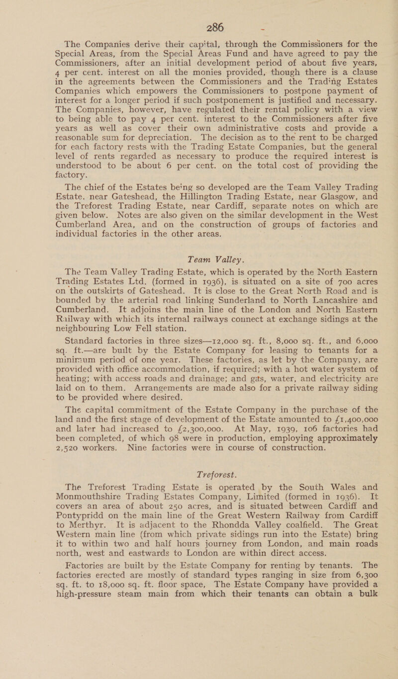 The Companies derive their capital, through the Commissioners for the Special Areas, from the Special Areas Fund and have agreed to pay the Commissioners, after an initial development period of about five years, 4 per cent. interest on all the monies provided, though there is a clause in the agreements between the Commissioners and the Trading Estates Companies which empowers the Commissioners to postpone payment of interest for a longer period if such postponement is justified and necessary. The Companies, however, have regulated their rental policy with a view to being able to pay 4 per cent. interest to the Commissioners after five years as well as cover their own administrative costs and provide a reasonable sum for depreciation. The decision as to the rent to be charged for each factory rests with the Trading Estate Companies, but the general level of rents regarded as necessary to produce the required interest is understood to be about 6 per cent. on the total cost of providing the factory. The chief of the Estates be'ng so developed are the Team Valley Trading Estate, near Gateshead, the Hillington Trading Estate, near Glasgow, and the Treforest Trading Estate, near Cardiff, separate notes on which are given below. Notes are also given on the similar development in the West Cumberland Area, and on the construction of groups of factories and individual factories in the other areas. Team Valley. The Team Valley Trading Estate, which is operated by the North Eastern Trading Estates Ltd. (formed in 1936), is situated on a site of 700 acres on the outskirts of Gateshead. It is close to the Great North Road and is bounded by the arterial road linking Sunderland to North Lancashire and Cumberland. It adjoins the main line of the London and North Eastern Railway with which its internal railways connect at exchange sidings at the neighbouring Low Fell station. Standard factories in three sizes—12,000 sq. ft., 8,o00 sq. ft., and 6,000 sq. ft.—are built by the Estate Company for leasing to tenants for a minimum period of one year. These factories, as let by the Company, are provided with office accommodation, if required; with a hot water system of heating; with access roads and drainage; and gas, water, and electricity are laid on. to them. Arrangements are made also for a private railway siding to be provided where desired. The capital commitment of the Estate Company in the purchase of the land and the first stage of development of the Estate amounted to £1,400,000 and later had increased to {£2,300,000. At May, 1939, 106 factories had been completed, of which 98 were in production, employing approximately 2,520 workers. Nine factories were in course of construction. Treforest. The Treforest Trading Estate is operated by the South Wales and Monmouthshire Trading Estates Company, Limited (formed in 1936). It covers an area of about 250 acres, and is situated between Cardiff and Pontypridd on the main line of the Great Western Railway from Cardiff to Merthyr. It is adjacent to the Rhondda Valley coalfield. The Great Western main line (from which private sidings run into the Estate) bring it to within two and half hours journey from London, and main roads north, west and eastwards to London are within direct access. Factories are built by the Estate Company for renting by tenants. The factories erected are mostly of standard types ranging in size from 6,300 © sq. ft. to 18,000 sq. ft. floor space, The Estate Company have provided a high-pressure steam main from which their tenants can obtain a bulk