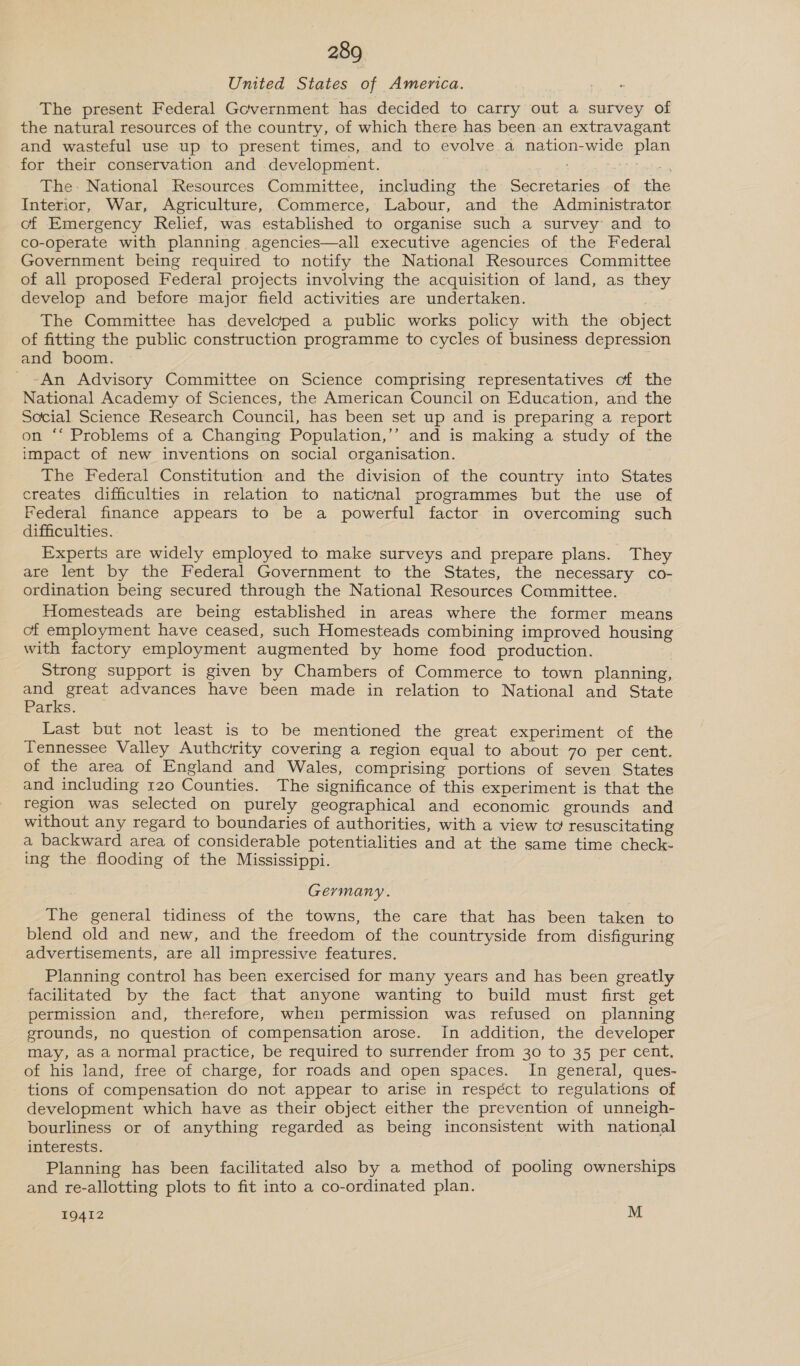 United States of America. The present Federal Government has decided to carry out a survey of the natural resources of the country, of which there has been an extravagant and wasteful use up to present times, and to evolve.a nation-wide plan for their conservation and development. _ The: National Resources Committee, including the Secretaries of the Interior, War, Agriculture, Commerce, Labour, and the Administrator. of Emergency Relief, was established to organise such a survey and to co-operate with planning agencies—all executive agencies of the Federal Government being required to notify the National Resources Committee of all proposed Federal projects involving the acquisition of land, as they develop and before major field activities are undertaken. | The Committee has developed a public works policy with the object of fitting the public construction programme to cycles of business depression and boom. ~An Advisory Committee on Science comprising representatives of the National Academy of Sciences, the American Council on Education, and the Social Science Research Council, has been set up and is preparing a report on ‘‘ Problems of a Changing Population,’’ and is making a study of the impact of new inventions on social organisation. The Federal Constitution and the division of the country into States creates difficulties in relation to naticnal programmes but the use of Federal finance appears to be a powerful factor in overcoming such difficulties. | Experts are widely employed to make surveys and prepare plans. They are lent by the Federal Government to the States, the necessary co- ordination being secured through the National Resources Committee. Homesteads are being established in areas where the former means of employment have ceased, such Homesteads combining improved housing with factory employment augmented by home food production. Strong support is given by Chambers of Commerce to town planning, and great advances have been made in relation to National and State Parks.- ~ Last but not least is to be mentioned the great experiment of the Tennessee Valley Authcrity covering a region equal to about 70 per cent. of the area of England and Wales, comprising portions of seven States and including 120 Counties. The significance of this experiment is that the region was selected on purely geographical and economic grounds and without any regard to boundaries of authorities, with a view to! resuscitating a backward area of considerable potentialities and at the same time check- ing the flooding of the Mississippi. Germany. The general tidiness of the towns, the care that has been taken to blend old and new, and the freedom of the countryside from disfiguring advertisements, are all impressive features. Planning control has been exercised for many years and has been greatly facilitated by the fact that anyone wanting to build must first get permission and, therefore, when permission was refused on planning grounds, no question of compensation arose. in addition, the developer may, as a normal practice, be required to surrender from 30 to 35 per cent, of his land, free of charge, for roads and open spaces. In general, ques- - tions of compensation do not appear to arise in respéct to regulations of development which have as their object either the prevention of unneigh- bourliness or of anything regarded as being inconsistent with national interests. Planning has been facilitated also by a method of pooling ownerships and re-allotting plots to fit into a co-ordinated plan.