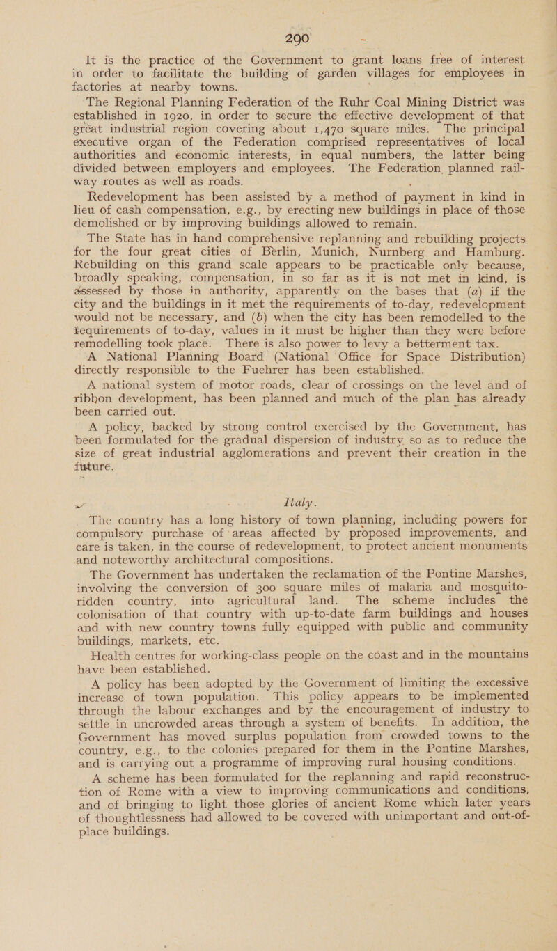 It is the practice of the Government to grant loans free of interest in order to facilitate the building of garden villages for employees in factories at nearby towns. The Regional Planning Federation of the Ruhr Coal Mining District was established in 1920, in order to secure the effective development of that gréat industrial region covering about 1,470 square miles. The principal executive organ of the Federation comprised representatives of local authorities and economic interests, in equal numbers, the latter being divided between employers and employees. The Federation, planned rail- way routes as well as roads. Redevelopment has been assisted by a method of payment in kind in lieu of cash compensation, e.g., by erecting new buildings in place of those demolished or by improving buildings allowed to remain. The State has in hand comprehensive replanning and rebuilding projects for the four great cities of Berlin, Munich, Nurnberg and Hamburg. Rebuilding on this grand scale appears to be practicable only because, broadly speaking, compensation, in so far as it is not met in kind, is assessed by those in authority, apparently on the bases that (a) if the city and the buildings in it met the requirements of to-day, redevelopment would not be necessary, and (b) when the city has been remodelled to the requirements of to-day, values in it must be higher than they were before remodelling took place. There is also power to levy a betterment tax. ‘A National Planning Board (National Office for Space Distribution) directly responsible to the Fuehrer has been established. A national system of motor roads, clear of crossings on the level and of ribkon development, has been planned and much of the plan has already been carried out. A policy, backed by strong control exercised by the Government, has been formulated for the gradual dispersion of industry so as to reduce the size of great industrial agglomerations and prevent their creation in the future. wa Italy. The country has a long history of town planning, including powers for compulsory purchase of areas affected by proposed improvements, and care is taken, in the course of redevelopment, to protect ancient monuments and noteworthy architectural compositions. The Government has undertaken the reclamation of the Pontine Marshes, involving the conversion of 300 square miles of malaria and mosquito- | ridden country, into agricultural land. The scheme includes the colonisation of that country with up-to-date farm buildings and houses and with new country towns fully equipped with public and community buildings, markets, etc. ; Health centres for working-class people on the coast and in the mountains have been established. A policy has been adopted by the Government of limiting the excessive increase of town population. This policy appears to be implemented through the labour exchanges and by the encouragement of industry to settle in uncrowded areas through a system of benefits. In addition, the Government has moved surplus population from crowded towns to the country, e.g., to the colonies prepared for them in the Pontine Marshes, and is carrying out a programme of improving rural housing conditions. A scheme has been formulated for the replanning and rapid reconstruc- tion of Rome with a view to improving communications and conditions, and of bringing to light those glories of ancient Rome which later years of thoughtlessness had allowed to be covered with unimportant and out-of- place buildings.