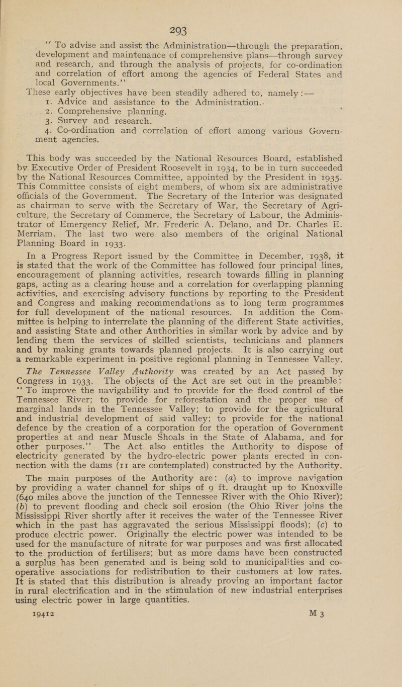 ‘““ To advise and assist the Administration—through the preparation, development and maintenance of comprehensive plans—through survey and research, and through the analysis of projects, for co-ordination and correlation of effort among the agencies of Federal States and local Governments.’’ These early objectives have been steadily adhered to, namely :— 1. Advice and assistance to the Administration.. 2. Comprehensive planning. 3. Survey and research. 4. Co-ordination and correlation of effort among various Govern- ment agencies. This body was succeeded by the National Resources Board, established by. Executive Order of President Roosevelt in 1934, to be in turn succeeded by the National Resources Committee, appointed by the President in 1935. ~ This Committee consists of eight members, of whom six are administrative officials of the Government. The Secretary of the Interior was designated as chairman to serve with the Secretary of War, the Secretary of Agri- culture, the Secretary of Commerce, the Secretary of Labour, the Adminis- trator of Emergency Relief, Mr. Frederic A. Delano, and Dr. Charles E. Merriam. The last two were also members of the original National Planning Board in 1933. In a Progress Report issued by the Committee in December, 1938, it is stated that the work of the Committee has followed four principal lines, encouragement of planning activities, research towards filling in planning gaps, acting as a clearing house and a correlation for overlapping planning activities, and exercising advisory functions by reporting to the President and Congress and making recommendations as to long term programmes for full development of the national resources. In addition the Com- mittee is helping to interrelate the planning of the different State activities, and assisting State and other Authorities in similar work by advice and by lending them the services of skilled scientists, technicians and planners and by making grants towards planned projects. It is also carrying out a remarkable experiment in. positive regional planning in Tennessee Valley. The Tennessee Valley Authority was created by an Act passed by Congress in 1933. The objects of the Act are set out in the preamble: ‘To improve the navigability. and to provide for the flood control of the Tennessee River; to provide for reforestation and the proper use of marginal lands in the Tennessee Valley; to provide for the agricultural and industrial development of said valley; to provide for the national defence by the creation of a corporation for the operation of Government properties at and near Muscle Shoals in the State of Alabama, and for other purposes.’’. The Act also entitles the Authority to dispose of electricity generated by the hydro-electric power plants erected in con- nection with the dams (11 are contemplated) constructed by the Authority. The main purposes of the Authority are: (a) to improve navigation by providing a water channel for ships of 9 ft. draught up to Knoxville (640 miles above the junction of the Tennessee River with the Ohio River); (b) to prevent flooding and check soil erosion (the Ohio River joins the Mississippi River shortly after it receives the water of the Tennessee River which in the past has aggravated the serious Mississippi floods); (c) to produce electric power. Originally the electric power was intended to be used for the manufacture of nitrate for war purposes and was first allocated to the production of fertilisers; but as more dams have been constructed a surplus has been generated and is being sold to municipalities and co- operative associations for redistribution to their customers at low rates. It is stated that this distribution is already proving an important factor in rural electrification and in the stimulation of new industrial enterprises using electric power in large quantities.