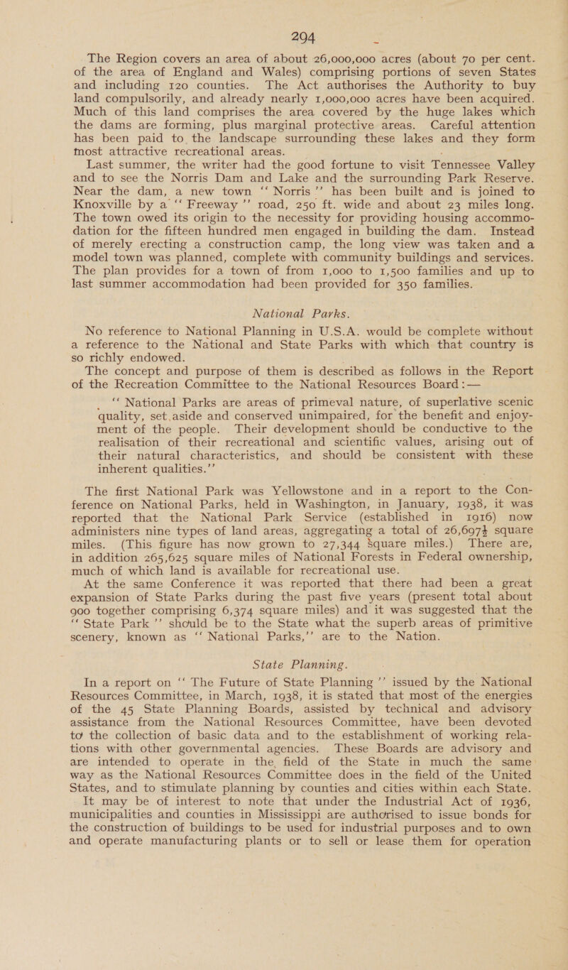 The Region covers an area of about 26,000,000 acres (about 70 per cent. of the area of England and Wales) comprising portions of seven States and including 120 counties. The Act authorises the Authority to buy land compulsorily, and already nearly 1,000,000 acres have been acquired. Much of this land comprises the area covered by the huge lakes which the dams are forming, plus marginal protective areas. Careful attention has been paid to the landscape surrounding these lakes and they form most attractive recreational areas. Last summer, the writer had the good fortune to visit Tennessee Valley and to see the Norris Dam and Lake and the surrounding Park Reserve. Near the dam, a new town ‘‘ Norris’’ has been built and is joined to Knoxville by a ‘‘ Freeway ”’ road, 250 ft. wide and about 23 miles long. The town owed its origin to the necessity for providing housing accommo- dation for the fifteen hundred men engaged in building the dam. Instead of merely erecting a construction camp, the long view was taken and a model town was planned, complete with community buildings and services. The plan provides for a town of from 1,000 to 1,500 families and up to last summer accommodation had been provided for 350 families. National Parks. No reference to National Planning in U.S.A. would be complete without a reference to the National and State Parks with which that country is so richly endowed. The concept and purpose of them is described as follows in the Report of the Recreation Committee to the National Resources Board :— ‘‘ National Parks are areas of primeval nature, of superlative scenic quality, set,aside and conserved unimpaired, for the benefit and enjoy- ment of the people. Their development should be conductive to the realisation of their recreational and scientific values, arising out of their natural characteristics, and should be consistent with these inherent qualities.’’ The first National Park was Yellowstone and in a report to the Con- ference on National Parks, held in Washington, in January, 1938, it was reported that the National Park Service (established in 1916) now administers nine types of land areas, aggregating a total of 26,6974 square miles. (This figure has now grown to 27,344 Square miles.) There are, in addition 265,625 square miles of National Forests in Federal ownership, much of which land is available for recreational use. At the same Conference it was reported that there had been a great expansion of State Parks during the past five years (present total about goo together comprising 6,374 square miles) and it was suggested that the ‘* State Park ’’ should be to the State what the superb areas of primitive scenery, known as ‘‘ National Parks,’’ are to the Nation. State Planning. In a report on ‘‘ The Future of State Planning ’’ issued by the National Resources Committee, in March, 1938, it is stated that most of the energies of the 45 State Planning Boards, assisted by technical and advisory assistance from the National Resources Committee, have been devoted to the collection of basic data and to the establishment of working rela- tions with other governmental agencies. These Boards are advisory and are intended to operate in the, field of the State in much the same: way as the National Resources Committee does in the field of the United States, and to stimulate planning by counties and cities within each State. It may be of interest to note that under the Industrial Act of 1936, municipalities and counties in Mississippi are authorised to issue bonds for the construction of buildings to be used for industrial purposes and to own and operate manufacturing plants or to sell or lease them for operation