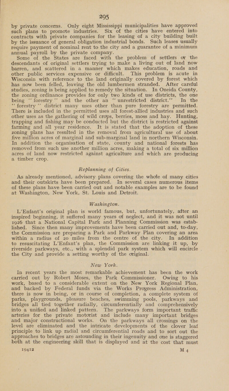 by private concerns. Only eight Mississippi municipalities have approved such plans to promote industries. Six of the cities have entered into contracts with private companies for the leasing of a city building built by the issuance of general obligation industrial bonds. Such leases usually require payment of nominal rent to the city and a guarantee of a minimum annual payroll by the private company. Some of the States are faced with the problem of settlers or the descendants of original settlers trying to make a living out of land now barren, and scattered in a manner which makes education, roads and other public services expensive or difficult. This problem is acute in Wisconsin with reference to the land originally covered by forest which has now been felled, leaving the old lumbermen stranded. After careful studies, zoning is being applied to remedy the situation. In Oneida County, the zoning ordinance provides for only two kinds of use districts, the one Dens“ forestry &gt;’. and ‘the ‘other ‘am’ “unrestricted district.” *~ Tn “tite ‘‘ forestry ’’ district many uses other than pure forestry are permitted. There is included in the permitted uses all forest-allied industries and such other uses as the gathering of wild crops, berries, moss and hay. Hunting, trapping and fishing may be conducted but the district is restricted against farming and all year residence. It is stated that the adoption of these zoning plans has resulted in the removal from agricultural use of about five million acres of marginal and sub-marginal land in northern Wisconsin. In addition the organisation of state, county and national forests has removed from such use another million acres, making a total of six million acres of land now restricted against agriculture and which are producing a timber crop. . Replanning of Cities. As already mentioned, advisory plans covering the whole of many cities and their outskirts have been prepared. In several cases numerous items of these plans have been carried out and notable examples are to be found at Washington, New York, St. Louis and Detroit. Washington. L’Enfant’s original plan is world famous, but, unfortunately, after an inspired beginning, it suffered many years of neglect, and it was not until 1926 that a National Capital Park and Planning Commission was estab- lished. Since then many improvements have been carried out and, to-day, the Commission are preparing a Park and Parkway Plan covering an area within a radius of 20 miles from the centre of the city. In addition to resuscitating L’Enfant’s plan, the Commission are linking it up, by riverside parkways, etc., with a splendid park system which will encircle . the City and provide a setting worthy of the original. New York. In recent years the most remarkable achievement has been the work carried out by Robert Moses, the Park Commissioner. Owing to his work, based to a considerable extent on the New York Regional Plan, and backed by Federal funds via the Works Progress Administration, there is now in being, or in course of completion, a complete system of parks, playgrounds, pleasure beaches, swimming pools, parkways and bridges all tied together radially, circumferentially and comprehensively into a unified and linked pattern. The parkways form important traffic arteries for the private motorist and include many important bridges and major constructional works. On the parkways all crossings on the level are eliminated and the intricate developments of the clover leaf principle to link up radial and circumferential roads and to sort out the approaches to bridges are astounding in their ingenuity and one is staggered both at the engineering skill that is displayed and at the cost that must