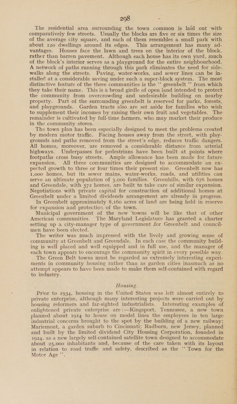 The residential area surrounding the town common is laid out with comparatively few streets. Usually the blocks are five or six times the size of the average city square, and each of them resembles a small park with about 120 dwellings around its edges. This arrangement has many ad- vantages. Houses face the lawn and trees on the interior of the block, rather than barren pavement. Although each house has its own yard, much of the block’s interior serves as a playground for the entire neighbourhood. A network of paths running through this park eliminates the need for side- walks along the streets. Paving, water-works, and sewer lines can be in- stalled at a considerable saving under such a super-block system. The most distinctive feature of the three communities is the ‘‘ greenbelt ’’ from which they take their name. This is a broad girdle of open land intended to protect the community from overcrowding and undesirable building on nearby property. Part of the surrounding greenbelt is reserved for parks, forests, and playgrounds. Garden tracts also are set aside for families who wish to supplement their incomes by raising their own fruit and vegetables. The remainder is cultivated by full-time farmers, who may market their produce in the community stores. The town plan has been especially designed to meet the problems created by modern motor traffic. Facing houses away from the street, with play- grounds and paths removed from the street’s edge, reduces traffic dangers. All homes, moreover, are removed a considerable distance from arterial highways. Underpasses for pedestrians have been built at points where footpaths cross busy streets. Ample allowance has been made for future expansion. All three communities are designed to accommodate an ex- pected growth to three or four times their present size. Greenbelt now has 1,000 homes, but its sewer mains, water-works, roads, and utilities can serve an ultimate population of 3,coo families. Greenhills, with 676 homes and Greendale, with 572 homes, are built to take care of similar expansion. Negotiations with private capital for construction of additional homes at Greenbelt under a limited dividends arrangement are already in progress. In Greenbelt approximately 8,160 acres of land are being held in reserve for expansion and protection of the town. Municipal government of the new ‘towns will be like that of other American communities. The Maryland Legislature has granted a charter setting up a city-manager type of government for Greenbelt and council- men have been elected. The writer was much impressed with the lively and growing sense of community at Greenbelt and Greendale. In each case the community build- ing is well placed and well equipped and in full use, and the manager of each town appears to encourage the community spirit in every possible way. The Green Belt towns must be regarded as extremely interesting experi- ments in community housing rather than as garden cities inasmuch as no attempt appears to have been made to make them self-contained with regard to industry. Housing. Prior to 1934, housing in the United States was left almost entirely to private enterprise, although many interesting projects were carried out by housing reformers and far-sighted industrialists. Interesting examples of enlightened private enterprise are:—Kingsport, Tennessee, a new town planned about 1914 to house on model lines the employees in ten large industrial concerns brought to the spot by the building of a new railway; Mariemont, a garden suburb to Cincinnati; Radburn, new Jersey, planned and built by the limited dividend City Housing Corporation, founded in 1924, as a new largely self-contained satellite town designed to accommodate about 25,000 inhabitants and, because of the care taken with its layout in relation to road traffic and safety, described as the ‘‘ Town for the Motor Age ’’.