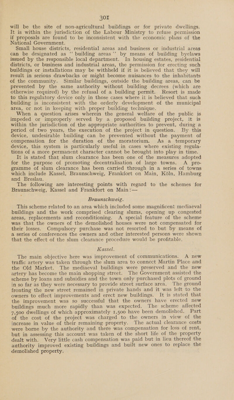will be the site of non-agricultural buildings or for private dwellings. It is within the jurisdiction of the Labour Ministry to refuse permission if proposals are found to be inconsistent with the economic plans of the National Government. Small house districts, residential areas and business or industrial areas can be designated as “‘ building areas’’ by means of building byelaws issued by the responsible local department. In housing estates, residential districts, or business and industrial areas, the permission for erecting such buildings or installations may be withheld if it is believed that they will result in serious drawbacks or might become nuisances to the inhabitants of the community. Similar buildings, outside the building areas, can be prevented by the same authority without building decrees (which are otherwise required) by the refusal of a building permit. Resort is made to this regulatory device only in those cases where it is believed that such building is inconsistent with the orderly development of the municipal area, or not in keeping with proper building technique. When a question arises wherein the general welfare of the public is impeded or improperly served by a proposed building project, it is within the jurisdiction of the appropriate authorities to prevent, during a period of two years, the execution of the project in question. By this device, undesirable building can be prevented without the payment of compensation for the duration of the moratorium. As a temporary device, this system is particularly useful in cases where existing regula- tions of a more permanent character cannot be brought into play in time. It is stated that slum clearance has been one of the measures adopted for the purpose of promoting decentralisation of large towns. A _ pro- gramme of slum clearance has been carried through in a series of towns which include Kassel, Braunschweig, Frankfort on Main, Kéln, Hamburg and Breslau. The following are interesting points with regard to the schemes for Braunschweig, Kassel and Frankfort on Main :— Braunschweig. This scheme related to an area which included some magnificent mediaeval buildings and the work comprised clearing slums, opening up congested areas, replacements and reconditioning. A special feature of the scheme was that the owners of the demolished houses were not compensated for their losses. Compulsory purchase was not resorted to but by means of a series of conferences the owners and other interested persons were shown that the effect of the slum clearance procedure would be profitable. Kassel. The main objective here was improvement of communications. A new traffic artery was taken through the slum area to connect Martin Place and the Old Market. The mediaeval buildings were preserved and the new artery has become the main shopping street. The Government assisted the scheme by loans and subsidies and the town only purchased plots of ground in so far as they were necessary to provide street surface area. The ground fronting the new street remained in private hands and it was left to the owners to effect improvements and erect new buildings. It is stated that the improvement was so successful that the owners have erected new buildings much more rapidly than was expected. The scheme affected 7,500 dwellings of which approximately 1,500 have been demolished. Part of the cost of the project was charged to the owners in view of the increase in value of their remaining property. The actual clearance costs were borne by the authority and there was compensation for loss of rent, but in assessing this account was taken of the short life of the property dealt with. Very little cash compensation was paid but in lieu thereof the authority improved existing buildings and built new ones to replace the demolished property.