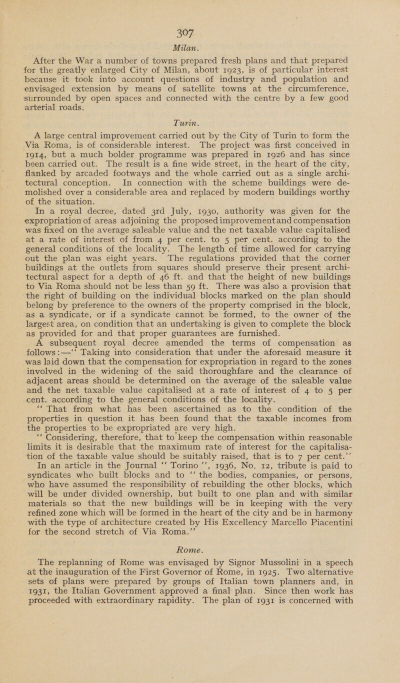 Milan. After the War a number of towns prepared fresh plans and that prepared for the greatly enlarged City of Milan, about 1923, is of particular interest because it took into account questions of industry and population and envisaged extension by means of satellite towns at the circumference, surrounded by open spaces and connected with the centre by a few good arterial roads. Tunn. A large central improvement carried out by the City of Turin to form the Via Roma, is of considerable interest. The project was first conceived in I9g14, but a much bolder programme was prepared in 1926 and has since been carried out. The result is a fine wide street, in the heart of the city, flanked by arcaded footways and the whole carried out as a single archi- tectural conception. In connection with the scheme buildings: were de- molished over a considerable area and replaced by modern buildings worthy of the situation. In a royal decree, dated 3rd July, 1930, authority was given for the expropriationof areas adjoining the proposed improvementand compensation was fixed on the average saleable value and the net taxable value capitalised ‘acva-vate. Of interest of from 4 per cent. to 5 per cent, according ‘fo. the general conditions of the locality. The length of time allowed for carrying out the plan was eight years. The regulations provided that the corner buildings at the outlets from squares should preserve their present archi- tectural aspect for a depth of 46 ft. and that the height of new buildings to Via Roma should not be less than 59 ft. There was also a provision that the right of building on the individual blocks marked on the plan should belong by preference to the owners of the property comprised in the block, as a syndicate, or if a syndicate cannot be formed, to the owner of the largest area, on condition that an undertaking is given to complete the block as provided for and that proper guarantees are furnished. A subsequent royal decree amended the terms of compensation as follows :—‘‘ Taking into consideration that under the aforesaid measure it was laid down that the compensation for expropriation in regard to the zones involved in the widening of the said thoroughfare and the clearance of adjacent areas should be determined on the average of the saleable value and the net taxable value capitalised at a rate of interest of 4 to 5 per cent. according to the general conditions of the locality. ‘““ That from what has been ascertained as to the condition of the properties in question it has been found that the taxable incomes from the properties to be expropriated are very high. es Considering, therefore, that to keep the compensation within reasonable limits it is desirable that the maximum rate of interest for the capitalisa- tion of the taxable value should be suitably raised, that is to 7 per cent.’’ In an article in the Journal ‘‘ Torino ’’, 1936, No. 12, tribute is paid to syndicates who built blocks and to “‘ the bodies, companies, or persons, who have assumed the responsibility of rebuilding the other blocks, which will be under divided ownership, but built to one plan and with similar materials so that the new buildings will be in keeping with the very refined zone which will be formed in the heart of the city and be in harmony with the type of architecture created by His Excellency Marcello Piacentini for the second stretch of Via Roma.”’ Rome. The replanning of Rome was envisaged by Signor Mussolini in a speech at the inauguration of the First Governor of Rome, in 1925. Two alternative sets of plans were prepared by groups of Italian town planners and, in 1931, the Italian Government approved a final plan. Since then work has proceeded with extraordinary rapidity. The plan of 1931 is concerned with
