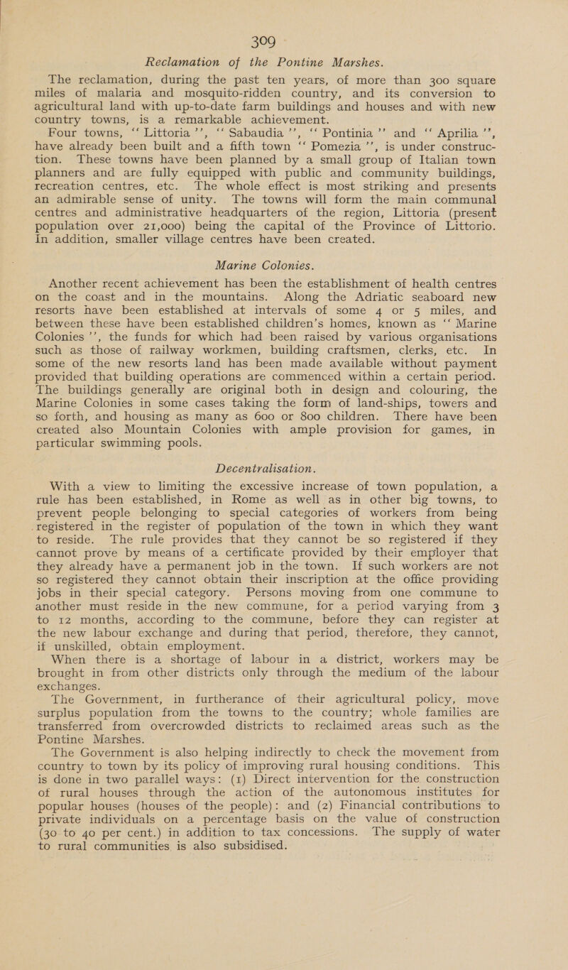 Reclamation of the Pontine Marshes. The reclamation, during the past ten years, of more than 300 square miles of malaria and mosquito-ridden country, and its conversion to agricultural land with up-to-date farm buildings and houses and with new country towns, is a remarkable achievement. Four towns, ~“‘tlittoria.’*;.“ Sabaudia’’,, “‘ Pontinia.’” and= “ Aprilia: 2”, have already been built and a fifth town ‘‘ Pomezia ’’, is under construc- tion. These towns have been planned by a small group of Italian town planners and are fully equipped with public and community buildings, recreation centres, etc. The whole effect is most striking and presents an admirable sense of unity. The towns will form the main communal centres and administrative headquarters of the region, Littoria (present population over 21,000) being the capital of the Province of Littorio. In addition, smaller village centres have been created. Marine Colonies. Another recent achievement has been the establishment of health centres on the coast and in the mountains. Along the Adriatic seaboard new resorts have been established at intervals of some 4 or 5 miles, and between these have been established children’s homes, known as ‘‘ Marine Colonies ’’, the funds for which had been raised by various organisations such as those of railway workmen, building craftsmen, clerks, etc. In some of the new resorts land has been made available without payment provided that building operations are commenced within a certain period. The buildings generally are original both in design and colouring, the Marine Colonies in some cases taking the form of land-ships, towers and so forth, and housing as many as 600 or 800 children. There have been created also Mountain Colonies with ample provision for games, in particular swimming pools. Decentralisation. With a view to limiting the excessive increase of town population, a rule has been established, in Rome as well as in other big towns, to prevent people belonging to special categories of workers from being .registered in the register of population of the town in which they want to reside. The rule provides that they cannot be so registered if they cannot prove by means of a certificate provided by their employer that they already have a permanent job in the town. If such workers are not so registered they cannot obtain their inscription at the office providing jobs in their special category. Persons moving from one commune to another must reside in the new commune, for a period varying from 3 to 12 months, according to the commune, before they can register at the new labour exchange and during that period, therefore, they cannot, if unskilled, obtain employment. When there is a shortage of labour in a district, workers may be brought in from other districts only through the medium of the labour exchanges. The Government, in furtherance of their agricultural policy, move surplus population from the towns to the country; whole families are transferred from overcrowded districts to reclaimed areas such as the Pontine Marshes. The Government is also helping indirectly to check the movement from country to town by its policy of improving rural housing conditions. This is done in two parallel ways: (1) Direct intervention for the construction of rural houses through the action of the autonomous institutes for popular houses (houses of the people): and (2) Financial contributions to private individuals on a percentage basis on the value of construction (30. to 40 per cent.) in addition to tax concessions. The supply of water to rural communities is also subsidised.