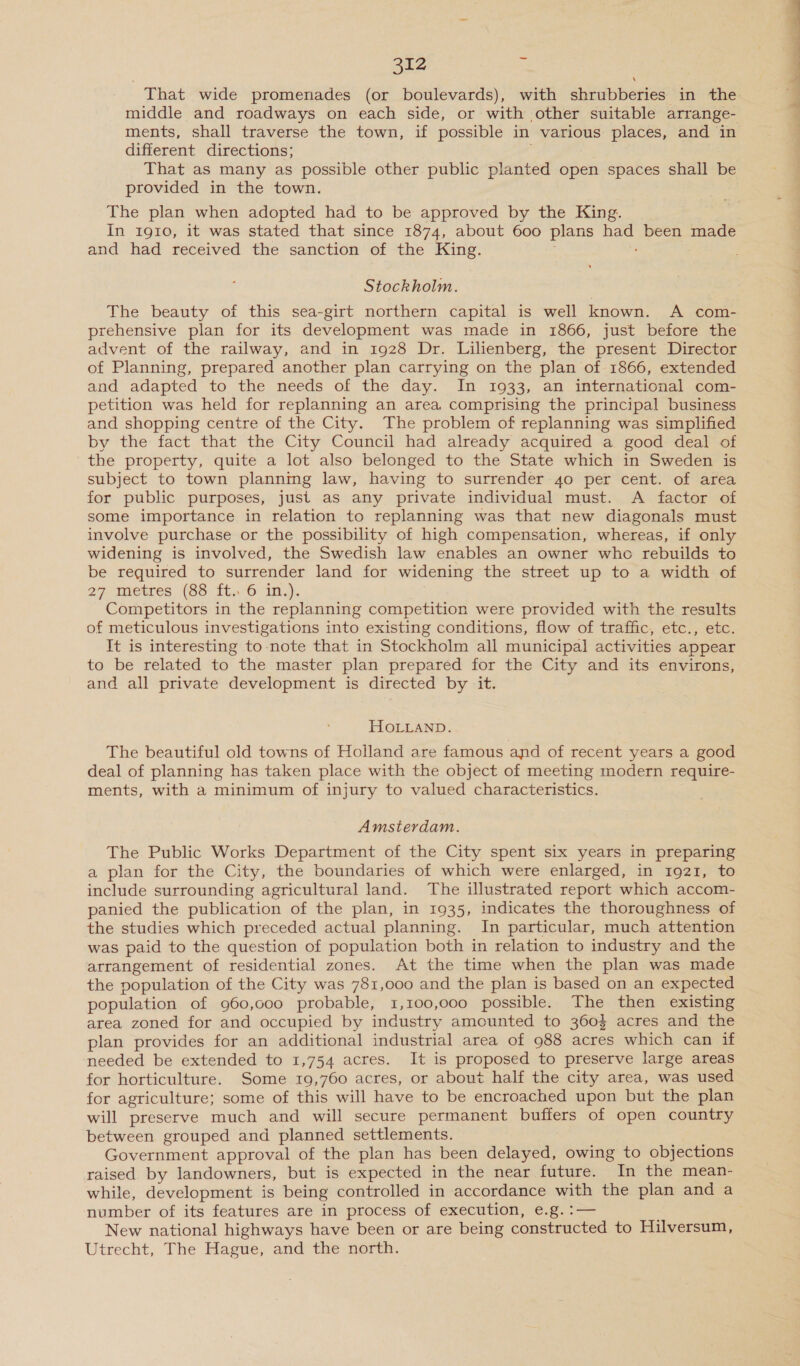 That wide promenades (or boulevards), with shrubberies in the middle and roadways on each side, or with other suitable arrange- ments, shall traverse the town, if possible in various places, and in different directions; ' That as many as possible other public planted open spaces shall be provided in the town. The plan when adopted had to be approved by the King. In 1910, it was stated that since 1874, about 600 plans had been made and had received the sanction of the King. Stockholm. The beauty of this sea-girt northern capital is well known. A com- prehensive plan for its development was made in 1866, just before the advent of the railway, and in 1928 Dr. Lilienberg, the present Director of Planning, prepared another plan carrying on the plan of 1866, extended and adapted to the needs of the day. In 1933, an international com- petition was held for replanning an area comprising the principal business and shopping centre of the City. The problem of replanning was simplified by the fact that the City Council had already acquired a good deal of the property, quite a lot also belonged to the State which in Sweden is subject to town planning law, having to surrender 4o per cent. of area for public purposes, just as any private individual must. A factor of some importance in relation to replanning was that new diagonals must involve purchase or the possibility of high compensation, whereas, if only widening is involved, the Swedish law enables an owner whe rebuilds to be required to surrender land for widening the street up to a width of 27. meres (89-106 In.) Competitors in the replanning competition were provided with the results of meticulous investigations into existing conditions, flow of traffic, etc., etc. It is interesting to note that in Stockholm all municipal activities appear to be related to the master plan prepared for the City and its environs, and all private development is directed by it. HOLLAND. The beautiful old towns of Holland are famous and of recent years a good deal of planning has taken place with the object of meeting modern require- ments, with a minimum of injury to valued characteristics. Amsterdam. The Public Works Department of the City spent six years in preparing a plan for the City, the boundaries of which were enlarged, in 1921, to include surrounding agricultural land. The illustrated report which accom- panied the publication of the plan, in 1935, indicates the thoroughness of the studies which preceded actual planning. In particular, much attention was paid to the question of population both in relation to industry and the arrangement of residential zones. At the time when the plan was made the population of the City was 781,000 and the plan is based on an expected population of 960,cc0 probable, 1,100,000 possible. The then existing area zoned for and occupied by industry amounted to 3604 acres and the plan provides for an additional industrial area of 988 acres which can if needed be extended to 1,754 acres. It is proposed to preserve large areas for horticulture. Some 19,760 acres, or about half the city area, was used for agriculture; some of this will have to be encroached upon but the plan will preserve much and will secure permanent buffers of open country between grouped and planned settlements. Government approval of the plan has been delayed, owing to objections raised by landowners, but is expected in the near future. In the mean- while, development is being controlled in accordance with the plan and a number of its features are in process of execution, e.g. :— New national highways have been or are being constructed to Hilversum, Utrecht, The Hague, and the north.