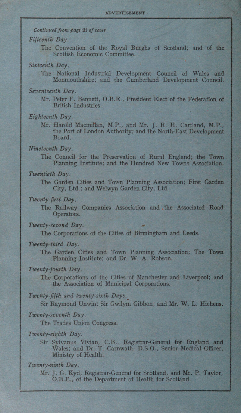  Continued from page iii of cover 7 eee Fifteenth Day. ae ae ee The Convention of the Royal Burghs of Se ane and of the Scottish Economic Committee. Oe = Sixteenth Day. oe The National Industrial Development Bonne of Wales ee Monmouthshire; and the Cumberland Development Coma: Seventeenth Day. Mr. Peter F. Bennett, O.B.E., President Elect of the Federation of British Industries. Eighteenth Day. | e oo + Mr. Harold Macmillan, M.P., and Mr. J. R. H. Catilane, M. P., ae the Port of London Authority; and the North-East Development . Le Board. ) | Be i Nineteenth Day. oe The Council for the Preservation of Rural Eacants the Town Planning Institute; and the Hundred New Towns Association. Twentieth Day. The Garden Cities and Town Planning Association; First Garden | City, Ltd.; and Welwyn Garden City, Ltd. | ee Twenty-first Day. The Railway Companies Association and .the Associated Road = Operators. 3 hee Twenty-second Day. “ ae The Corporations of the Cities of Birmingham and Leeds. = = 8 f Twenty-third Day. 3 Saas = The Garden Cities and Town Planning Association; The Town be Planning Institute; and Dr. W. A. Robson. te. Twenty-fourth Day. The Corporations of the Cities of Manchester and Liverpool; and the Association of Municipal Corporations. 3     Twenty-fifth and twenty-sixth Days. Sir Raymond Unwin; Sir Gwilym Gibbon; and Mr. We iL ‘Hichens. &lt; Twenty-sevenih Day. The Trades Union Congress. Twenty-eighth Day. Sir Sylvanus Vivian, C.B., Registrar-General far cin ane Wales; and Dr. T. Carnwath, D. S. 0. ne Medical ORS ; Ministry of Health. ee Twenty-ninth Day. Mr. J. G. Kyd, Registrar-General for Sedikand, and Mr. 2 Taylor, O.B.E., of the Department of Health for le