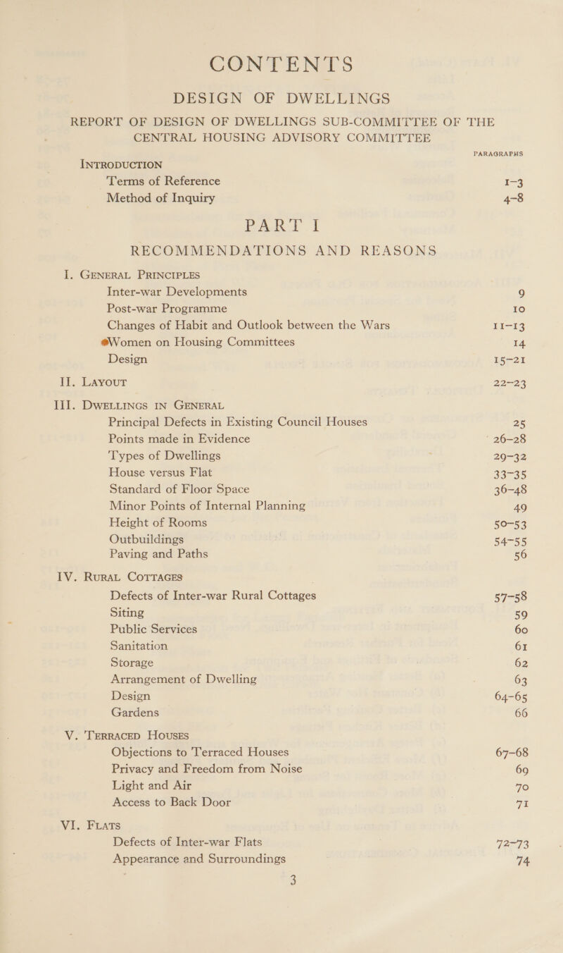 CONTENTS DESIGN OF DWELLINGS REPORT OF DESIGN OF DWELLINGS SUB-COMMITTEE OF THE CENTRAL HOUSING ADVISORY COMMITTEE PARAGRAPHS INTRODUCTION ‘Terms of Reference I-3 Method of Inquiry 4-8 PART I RECOMMENDATIONS AND REASONS 1. GENERAL PRINCIPLES Inter-war Developments 9 Post-war Programme 10 Changes of Habit and Outlook between the Wars II-13 @Women on Housing Committees 14 Design 15-21 II. Layout 22-23 II]. DWELLINGS IN GENERAL Principal Defects in Existing Council Houses 25 Points made in Evidence 26-28 Types of Dwellings 20-32 House versus Flat 33-35 Standard of Floor Space 36-48 Minor Points of Internal Planning 49 Height of Rooms 50-53 Outbuildings i 54-55 Paving and Paths 56 IV. RuraL COTTAGES Defects of Inter-war Rural Cottages 57-58 Siting 59 Public Services 60 Sanitation 61 Storage : 62 Arrangement of Dwelling : 63 Design 64-65 Gardens 66 V. ‘TERRACED HOUvusES Objections to ‘Terraced Houses 67-68 Privacy and Freedom from Noise 69 Light and Air 70 Access to Back Door Cit VI. Fats Defects of Inter-war Flats 42-73 Appearance and Surroundings 74,