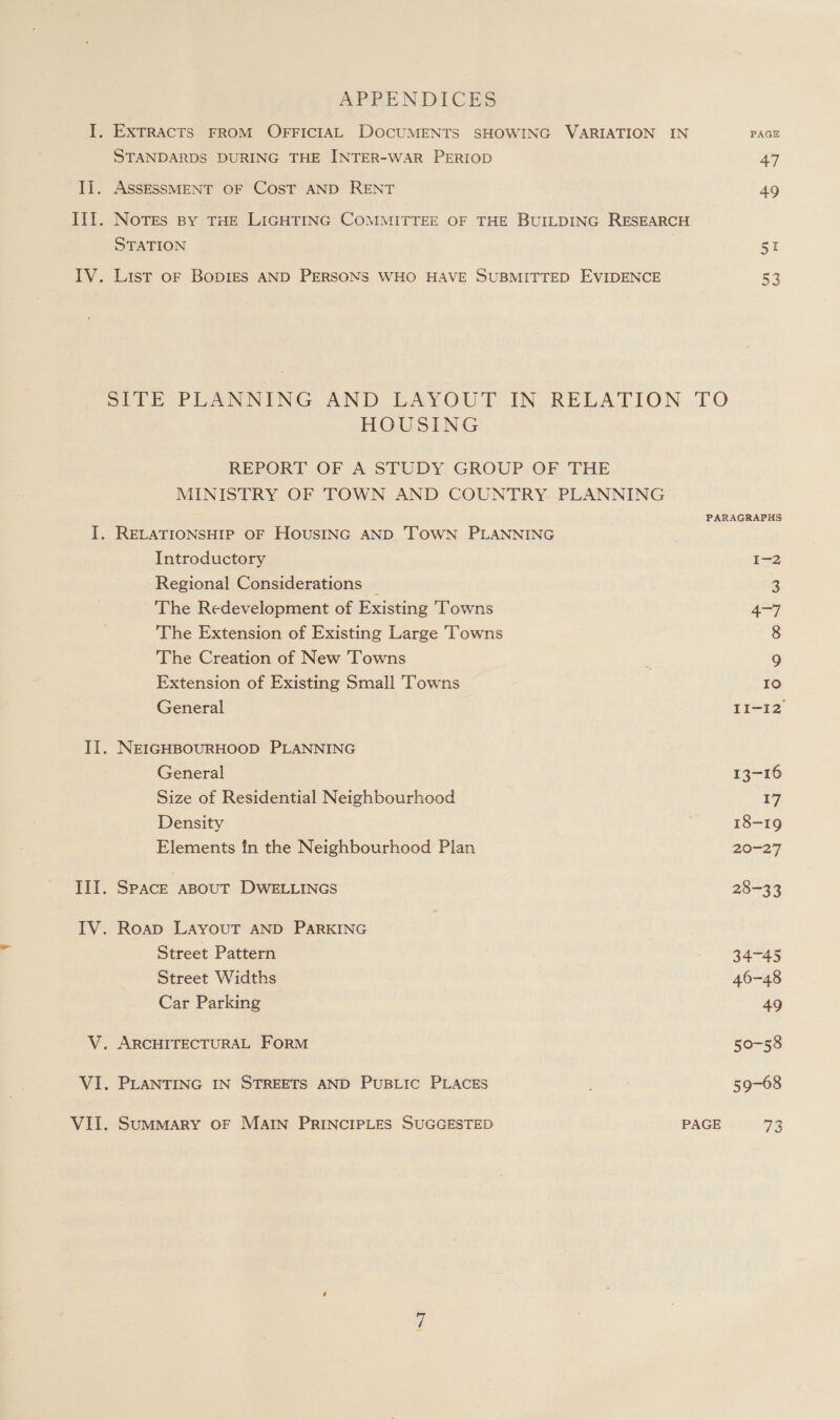 APPENDICES I. EXTRACTS FROM OFFICIAL DOCUMENTS SHOWING VARIATION IN PAGE STANDARDS DURING THE INTER-WAR PERIOD 47 Ii. ASSESSMENT OF COST AND RENT 49 III. Notes By THE LIGHTING COMMITTEE OF THE BUILDING RESEARCH STATION 51 IV. List oF BoDIES AND PERSONS WHO HAVE SUBMITTED EVIDENCE 53 SITE PLANNING AND LAYOUT IN RELATION. TO HOUSING REPORT OF (A STUDY: GROUP/OE THE MINISTRY OF TOWN AND COUNTRY. PLANNING PARAGRAPHS I. RELATIONSHIP OF HOUSING AND TOWN PLANNING Introductory I-2 Regional Considerations _ 3 The Redevelopment of Existing Towns 4-7 The Extension of Existing Large Towns 8 The Creation of New Towns 9 Extension of Existing Small Towns IO General II-I2 II. NEIGHBOURHOOD PLANNING General 13-16 Size of Residential Neighbourhood 17 Density 18-19 Elements in the Neighbourhood Plan 20-27 III. Space aBouT DWELLINGS 28-33 IV. Roap LAYOUT AND PARKING Street Pattern 34-45 Street Widths 46-48 Car Parking 49 V. ARCHITECTURAL FoRM 50-58 VI. PLANTING IN STREETS AND PUBLIC PLACES 59-68
