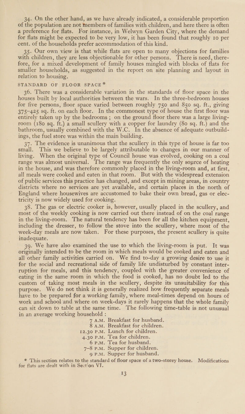 34. On the other hand, as we have already indicated, a considerable proportion of the population are not members of families with children, and here there is often a preference for flats. For instance, in Welwyn Garden City, where the demand for flats might be expected to be very low, it has been found that roughly 10 per cent. of the households prefer accommodation of this kind. 35. Our own view is that while flats are open to many objections for families with children, they are less objectionable for other persons. There is need, there- fore, for a mixed development of family houses mingled with blocks of flats for smaller households, as suggested in the report on site planning and layout in relation to housing. STANDARD OF FLOOR SPACE * 36. There was a considerable variation in the standards of floor space in the houses built by local authorities between the wars. In the three-bedroom houses for five persons, floor space varied between roughly 750 and 850 sq. ft., giving 375-425 sq. ft. on each floor. In the commonest type of house the first floor was entirely taken up by the bedrooms ; on the ground floor there was a large living- room (180 sq. ft.) a small scullery with a copper for laundry (80 sq. ft.) and the bathroom, usually combined with the W.C. In the absence of adequate outbuild- ings, the fuel store was within the main building. 37. The evidence is unanimous that the scullery in this type of house is far too small. This we believe to be largely attributable to changes in our manner of living. When the original type of Council house was evolved, cooking on a coal range was almost universal. ‘The range was frequently the only source of heating in the house, and was therefore commonly placed in the living-room and, at first, all meals were cooked and eaten in that room. But with the widespread extension of public services this practice has changed, and except in mining areas, in country districts where no services are yet available, and certain places in the north of England where housewives are accustomed to bake their own bread, gas or elec- tricity is now widely used for cooking. 38. The gas or electric cooker is, however, usually placed in the scullery, and most of the weekly cooking is now carried out there instead of on the coal range in the living-room. The natural tendency has been for all the kitchen equipment, including the dresser, to follow the stove into the scullery, where most of the week-day meals are now taken. For these purposes, the present scullery is quite inadequate. 39. We have also examined the use to which the living-room is put. It was originally intended to be the room in which meals would be cooked and eaten and all other family activities carried on. We find to-day a growing desire to use it for the social and recreational side of family life undisturbed by constant inter- ruption for meals, and this tendency, coupled with the greater convenience of eating in the same room in which the food is cooked, has no doubt led to the custom of taking most meals in the scullery, despite its unsuitability for this purpose. We do not think it is generally realized how frequently separate meals have to be prepared for a working family, where meal-times depend on hours of work and school and where on week-days it rarely happens that the whole family can sit down to table at the same time. The following time-table is not unusual in an average working household : 7 A.M. Breakfast for husband. 8 A.M. Breakfast for children. 12.30 P.M. Lunch for children. 4.30 P.M. Tea for children. 6 P.M. ‘lea for husband. 7-8 P.M. Supper for children. 9 P.M. Supper for husband. * This section relates to the standard of floor space of a two-storey house. Modifications for flats are dealt with in Section VJ.