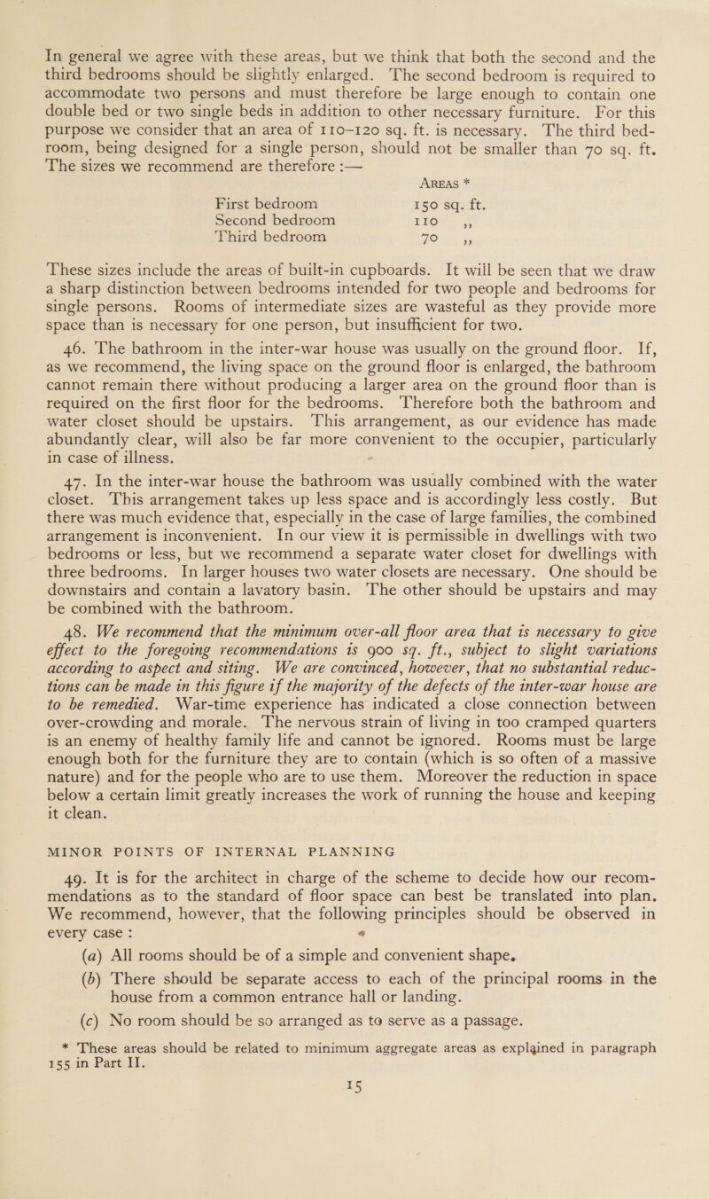 In general we agree with these areas, but we think that both the second and the third bedrooms should be slightly enlarged. The second bedroom is required to accommodate two persons and must therefore be large enough to contain one double bed or two single beds in addition to other necessary furniture. For this purpose we consider that an area of 110-120 sq. ft. is necessary. The third bed- room, being designed for a single person, should not be smaller than 70 sq. ft. The sizes we recommend are therefore :— AREAS * First bedroom 150 sq. ft. Second bedroom iro. 3 Third bedroom TOs? These sizes include the areas of built-in cupboards. It will be seen that we draw a sharp distinction between bedrooms intended for two people and bedrooms for single persons. Rooms of intermediate sizes are wasteful as they provide more space than 1s necessary for one person, but insufficient for two. 46. The bathroom in the inter-war house was usually on the ground floor. If, as we recommend, the living space on the ground floor is enlarged, the bathroom cannot remain there without producing a larger area on the ground floor than is required on the first floor for the bedrooms. Therefore both the bathroom and water closet should be upstairs. This arrangement, as our evidence has made abundantly clear, will also be far more convenient to the occupier, particularly in case of illness. 47. In the inter-war house the bathroom was usually combined with the water closet. This arrangement takes up less space and is accordingly less costly. But there was much evidence that, especially in the case of large families, the combined arrangement is inconvenient. In our view it is permissible in dwellings with two bedrooms or less, but we recommend a separate water closet for dwellings with three bedrooms. In larger houses two water closets are necessary. One should be downstairs and contain a lavatory basin. The other should be upstairs and may be combined with the bathroom. 48. We recommend that the minimum over-all floor area that is necessary to give effect to the foregoing recommendations 1s goo sq. ft., subject to slight variations according to aspect and siting. We are convinced, however, that no substantial reduc- tions can be made in this figure if the majority of the defects of the inter-war house are to be remedied. War-time experience has indicated a close connection between over-crowding and morale. The nervous strain of living in too cramped quarters is an enemy of healthy family life and cannot be ignored. Rooms must be large enough both for the furniture they are to contain (which is so often of a massive nature) and for the people who are to use them. Moreover the reduction in space below a certain limit greatly increases the work of running the house and keeping it clean. MINOR POINTS OF INTERNAL PLANNING 4g. It is for the architect in charge of the scheme to decide how our recom- mendations as to the standard of floor space can best be translated into plan. We recommend, however, that the following principles should be observed in every case : “ (a) All rooms should be of a simple and convenient shape. (5) There should be separate access to each of the principal rooms. in the house from a common entrance hall or landing. (c) No room should be so arranged as to serve as a passage. * These areas should be related to minimum aggregate areas as explained in paragraph 155.4n Part: Il. 5