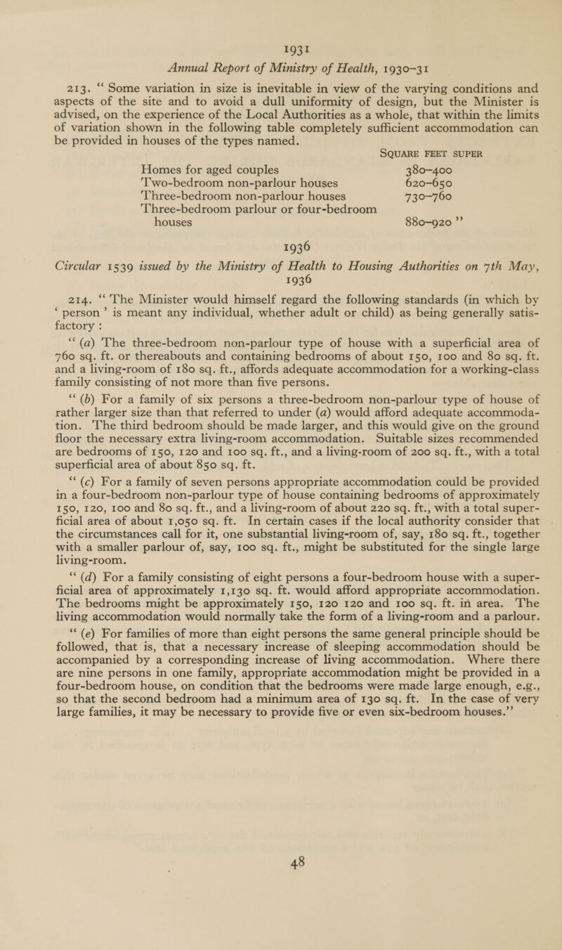 1931 Annual Report of Ministry of Health, 1930-31 213. ‘‘ Some variation in size is inevitable in view of the varying conditions and aspects of the site and to avoid a dull uniformity of design, but the Minister is advised, on the experience of the Local Authorities as a whole, that within the limits of variation shown in the following table completely sufficient accommodation can be provided in houses of the types named. SQUARE FEET SUPER Homes for aged couples 380-400 ‘T'wo-bedroom non-parlour houses 620-650 Three-bedroom non-parlour houses 730-760 Three-bedroom parlour or four-bedroom houses 880-920 ”’ 1936 Circular 1539 issued by the Ministry of Health to Housing Authorities on es May, 1936 214. “'The Minister would himself regard the following standards (in which by ‘person’ is meant any individual, whether adult or child) as being generally satis- factory : ‘““(a) The three-bedroom non-parlour type of house with a superficial area of 760 sq. ft. or thereabouts and containing bedrooms of about 150, 100 and 8o sq. ft. and a living-room of 180 sq. ft., affords adequate accommodation for a working-class rey consisting of not more than five persons. *(b) For a family of six persons a three-bedroom non-parlour type of house of rather larger size than that referred to under (a) would afford adequate accommoda- tion. The third bedroom should be made larger, and this would give on the ground floor the necessary extra living-room accommodation. Suitable sizes recommended are bedrooms of 150, 120 and 100 sq. ft., and a living-room of 200 sq. ft., with a total superficial area of about 850 sq. ft. *(c) For a family of seven persons appropriate accommodation could be provided in a four-bedroom non-parlour type of house containing bedrooms of approximately 150, 120, 100 and 8o sq. ft., and a living-room of about 220 sq. ft., with a total super- ficial area of about 1,050 sq. ft. In certain cases if the local authority consider that the circumstances call for it, one substantial living-room of, say, 180 sq. ft., together with a smaller parlour of, say, 100 sq. ft., might be substituted for the single large living-room. *“(d) For a family consisting of eight persons a four-bedroom house with a super- ficial area of approximately 1,130 sq. ft. would afford appropriate accommodation. The bedrooms might be approximately 150, 120 120 and roo sq. ft. in area. The living accommodation would normally take the form of a living-room and a parlour. *“(e) For families of more than eight persons the same general principle should be followed, that is, that a necessary increase of sleeping accommodation should be accompanied by a corresponding increase of living accommodation. Where there are nine persons in one family, appropriate accommodation might be provided in a four-bedroom house, on condition that the bedrooms were made large enough, e.g., so that the second bedroom had a minimum area of 130 sq. ft. In the case of very large families, it may be necessary to provide five or even six-bedroom houses.”’