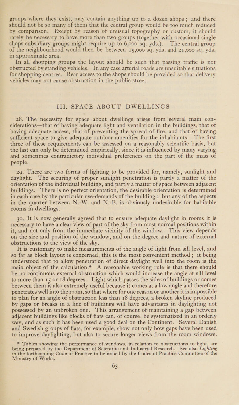 groups where they exist, may contain anything up to a dozen shops; and there should not be so many of them that the central group would be too much reduced by comparison. Except by reason of unusual topography or custom, it should rarely be necessary to have more than two groups (together with occasional single shops subsidiary groups might require up to 6,000 sq. yds.). The central group of the neighbourhood would then be between 15,000 sq. yds. and 21,000 sq. yds. in approximate area. In all shopping groups the layout should be such that passing traffic is not obstructed by standing vehicles. In any case arterial roads are unsuitable situations for shopping centres. Rear access to the shops should be provided so that delivery vehicles may not cause obstruction in the public street. il sPACE ABOUT DWELLINGS 28. The necessity for space about dwellings arises from several main con- siderations—that of having adequate light and ventilation in the buildings, that of having adequate access, that of preventing the spread of fire, and that of having sufficient space to give adequate outdoor amenities for the inhabitants. The first three of these requirements can be assessed on a reasonably scientific basis, but the last can only be determined empirically, since it is influenced by many varying and sometimes contradictory individual preferences on the part of the mass of people. 29. There are two forms of lighting to be provided for, namely, sunlight and daylight. The securing of proper sunlight penetration is partly a matter of the _ orientation of the individual building, and partly a matter of space between adjacent buildings. There is no perfect orientation, the desirable orientation is determined in each case by the particular use-demands of the building ; but any of the aspects in the quarter between N.-W. and N.-E. is obviously undesirable for habitable rooms in dwellings. 30. It is now generally agreed that to ensure adequate daylight in rooms it 1s necessary to have a clear view of part of the sky from most normal positions within it, and not only from the immediate vicinity of the window. This view depends on the size and position of the window, and on the degree and nature of external obstructions to the view of the sky. It is customary to make measurements of the angle of light from sill level, and so far as block layout is concerned, this is the most convenient method ; it being understood that to allow penetration of direct daylight well into the room is the main object of the calculation.* A reasonable working rule is that there should be no continuous external obstruction which would increase the angle at sill level to more than 15 or 18 degrees. Light which passes the sides of buildings or comes between them is also extremely useful because it comes at a low angle and therefore penetrates well into the room, so that where for one reason or another it is impossible to plan for an angle of obstruction less than 18 degrees, a broken skyline produced by gaps or breaks in a line of buildings will have advantages in daylighting not possessed by an unbroken one. This arrangement of maintaining a gap between adjacent buildings like blocks of flats can, of course, be systematized in an orderly way, and as such it has been used a good deal on the Continent. Several Danish and Swedish groups of flats, for example, show not only how gaps have been used to improve daylighting, but also to secure longer views from the room windows. * Tables showing the performance of windows, in relation to obstructions to light, are being prepared by the Department of Scientific and Industrial Research. See also Lighting in the forthcoming Code of Practice to be issued by the Codes of Practice Committee of the Ministry of Works.