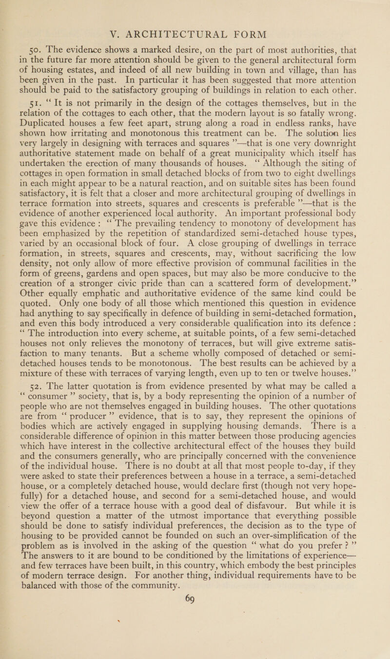 V. ARCHITECTURAL FORM 50. The evidence shows a marked desire, on the part of most authorities, that in the future far more attention should be given to the general architectural form of housing estates, and indeed of all new building in town and village, than has been given in the past. In particular it has been suggested that more attention should be paid to the satisfactory grouping of buildings in relation to each other. 51. “It is not primarily in the design of the cottages themselves, but in the relation of the cottages to each other, that the modern layout is so fatally wrong. Duplicated houses a few feet apart, strung along a road in endless ranks, have shown how irritating and monotonous this treatment can be. The solution lies very largely in designing with terraces and squares ’—that is one very downright authoritative statement made on behalf of a great municipality which itself has undertaken ‘the erection of many thousands of houses. ‘“ Although the siting of cottages in open formation in small detached blocks of from two to eight dwellings in each might appear to be a natural reaction, and on suitable sites has been found satisfactory, it is felt that a closer and more architectural grouping of dwellings in terrace formation into streets, squares and crescents is preferable ’—that is the evidence of another experienced local authority. An important professional body gave this evidence: ‘‘ The prevailing tendency to monotony of development has been emphasized by the repetition of standardized semi-detached house types, varied by an occasional block of four. A close grouping of dwellings in terrace formation, in streets, squares and crescents, may, without sacrificing the low density, not only allow of more effective provision of communal facilities in the form of greens, gardens and open spaces, but may also be more conducive to the creation of a stronger civic pride than can a scattered form of development.” Other equally emphatic and authoritative evidence of the same kind could be quoted. Only one body of all those which mentioned this question in evidence had anything to say specifically in defence of building in semi-detached formation, and even this body introduced a very considerable qualification into its defence : “The introduction into every scheme, at suitable points, of a few semi-detached houses not only relieves the monotony of terraces, but will give extreme satis- faction to many tenants. But a scheme wholly composed of detached or semi- detached houses tends to be monotonous. The best results can be achieved by a mixture of these with terraces of varying length, even up to ten or twelve houses.” 52. The latter quotation is from evidence presented by what may be called a “consumer ”’ society, that is, by a body representing the opinion of a number of people who are not themselves engaged in building houses. The other quotations are from “‘ producer ”’ evidence, that is to say, they represent the opinions of bodies which are actively engaged in supplying housing demands. There is a considerable difference of opinion in this matter between those producing agencies which have interest in the collective architectural effect of the houses they build and the consumers generally, who are principally concerned with the convenience of the individual house. ‘There is no doubt at all that most people to-day, if they were asked to state their preferences between a house in a terrace, a semi-detached house, or a completely detached house, would declare first (though not very hope- fully) for a detached house, and second for a semi-detached house, and would view the offer of a terrace house with a good deal of disfavour. But while it is beyond question a matter of the utmost importance that everything possible should be done to satisfy individual preferences, the decision as to the type of housing to be provided cannot be founded on such an over-simplification of the problem as is involved in the asking of the question ‘‘ what do you prefer ? ”’ The answers to it are bound to be conditioned by the limitations of experience— and few terraces have been built, in this country, which embody the best principles of modern terrace design. For another thing, individual requirements have to be balanced with those of the community.