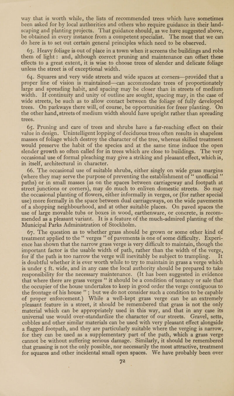 way that is worth while, the lists of recommended trees which have sometimes been asked for by local authorities and others who require guidance in their land- scaping and planting projects. ‘That guidance should, as we have suggested above, be obtained in every instance from a competent specialist. The most that we can do here is to set out certain general principles which need to be observed. 63. Heavy foliage is out of place in a town when it screens the buildings and robs them of light: and, although correct pruning and maintenance can offset these effects to a great extent, it is wise to choose trees of slender and delicate foliage unless the street is of exceptional width. 64. Squares and very wide streets and wide spaces at corners—provided that a proper line of vision is maintained—can accommodate trees of proportionately large and spreading habit, and spacing may be closer than in streets of medium width. If continuity and unity of outline are sought, spacing may, in the case of wide streets, be such as to allow contact between the foliage of fully developed trees. On parkways there will, of course, be opportunities for freer planting. On the other hand, streets of medium width should have upright rather than spreading trees. 65. Pruning and care of trees and shrubs have a far-reaching effect on their value in design. Unintelligent lopping of deciduous trees often results in shapeless masses of foliage which destroy the character of the tree, whereas skilled treatment would preserve the habit of the species and at the same time induce the open slender growth so often called for in trees which are close to buildings. The very occasional use of formal pleaching may give a striking and pleasant effect, which is, in itself, architectural in character. 66. The occasional use of suitable shrubs, either singly on wide grass margins (where they may serve the purpose of preventing the establishment of “‘ unofficial ” paths) or in small masses (as on the spaces between carriageway and footpath at street junctions or corners), may do much to enliven domestic streets. So may the occasional planting of flowers, either informally in verges, or (for rather special use) more formally in the space between dual carriageways, on the wide pavements of a shopping neighbourhood, and at other suitable places. On paved spaces the use of large movable tubs or boxes in wood, earthenware, or concrete, is recom- mended as a pleasant variant. It is a feature of the much-admired planting of the Municipal Parks Administration of Stockholm. 67. The question as to whether grass should be grown or some other kind of treatment applied to the “‘ verges ” of pavements is one of some difficulty. Experi- ence has shown that the narrow grass verge is very difficult to maintain, though the important factor is the usable width of path, rather than the width of the verge, for if the path is too narrow the verge will inevitably be subject totrampling. It is doubtful whether it is ever worth while to try to maintain in grass a verge which is under 5 ft. wide, and in any case the local authority should be prepared to take responsibility for the necessary maintenance. (It has been suggested in evidence that where there are grass verges “ it should be a condition of tenancy or sale that the occupier of the house undertakes to keep in good order the verge contiguous to the frontage of his house ” ; but we do not consider such a condition to be capable of proper enforcement.) While a well- kept grass verge can be an extremely pleasant feature in a street, it should be remembered that grass is not the only material which can be appropriately used in this way, and that in any case its universal use would over-standardize the character of our streets. Gravel, setts, cobbles and other similar materials can be used with very pleasant effect alongside a flagged footpath, and they are particularly suitable where the verging is narrow, for they can be used as a supplementary part of the path, which a grass verge cannot be without suffering serious damage. Similarly, it should be remembered that grassing is not the only possible, nor necessarily the most attractive, treatment for squares and other incidental small open spaces. We have probably been over